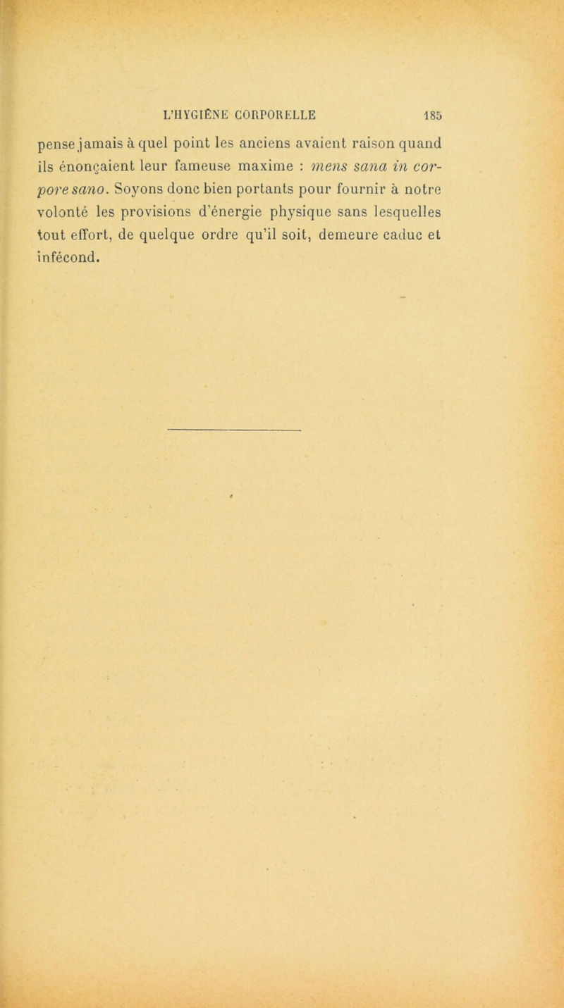 pense jamais à quel point les anciens avaient raison quand ils énonçaient leur fameuse maxime : mens sana in cor- pore sano. Soyons donc bien portants pour fournir à notre volonté les provisions d’énergie physique sans lesquelles tout effort, de quelque ordre qu’il soit, demeure caduc et infécond.