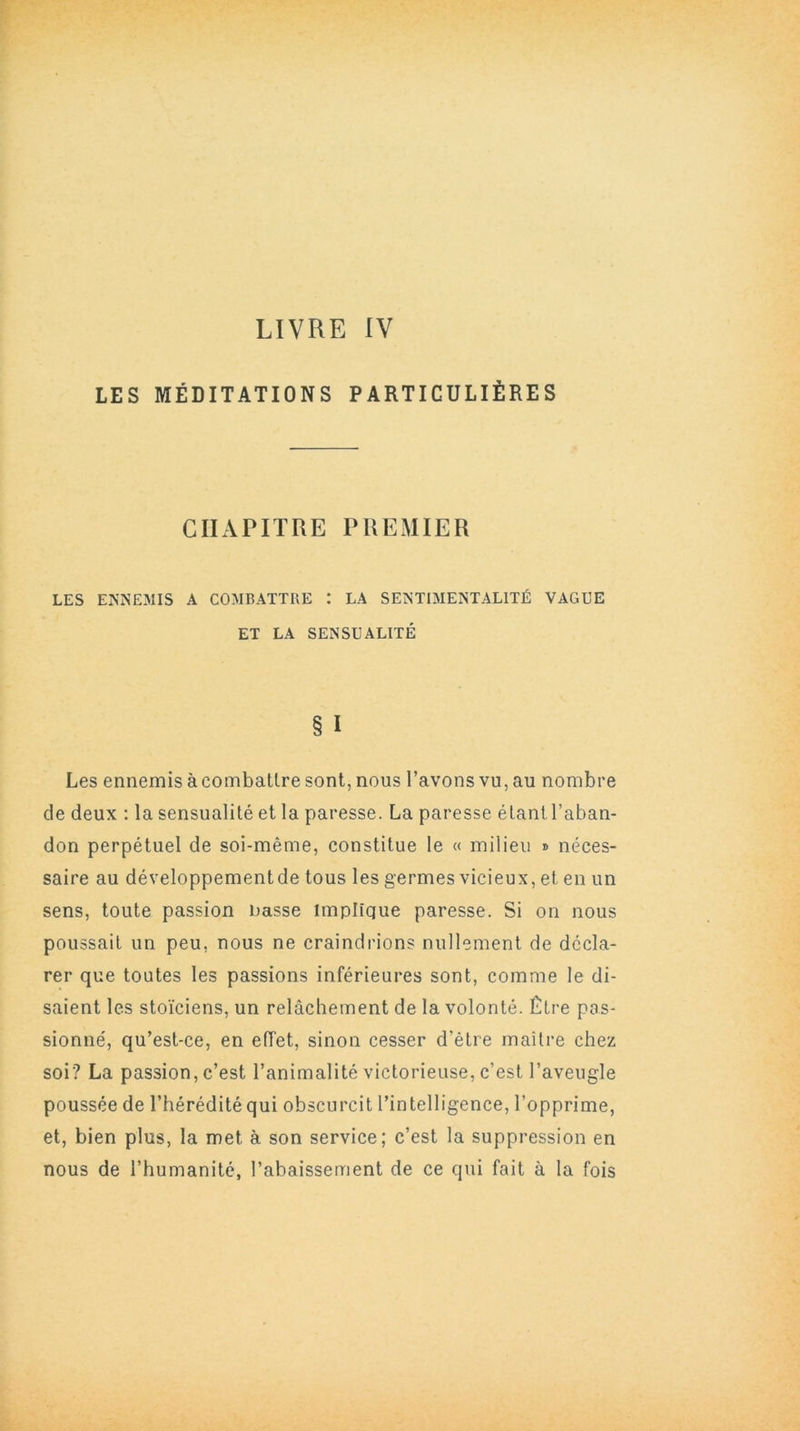 LES MÉDITATIONS PARTICULIÈRES CHAPITRE PREMIER LES ENNEMIS A COMBATTRE : LA SENTIMENTALITÉ VAGUE ET LA SENSUALITÉ § I Les ennemis à combattre sont, nous l’avons vu, au nombre de deux : la sensualité et la paresse. La paresse étant l’aban- don perpétuel de soi-même, constitue le « milieu » néces- saire au développement de tous les germes vicieux, et en un sens, toute passion nasse implique paresse. Si on nous poussait un peu, nous ne craindrions nullement de décla- rer que toutes les passions inférieures sont, comme le di- saient les stoïciens, un relâchement de la volonté. Être pas- sionné, qu’est-ce, en effet, sinon cesser d'ètre maître chez soi? La passion, c’est l’animalité victorieuse, c’est l’aveugle poussée de l’hérédité qui obscurcit l’intelligence, l’opprime, et, bien plus, la met à son service; c’est la suppression en nous de l’humanité, l’abaissement de ce qui fait à la fois