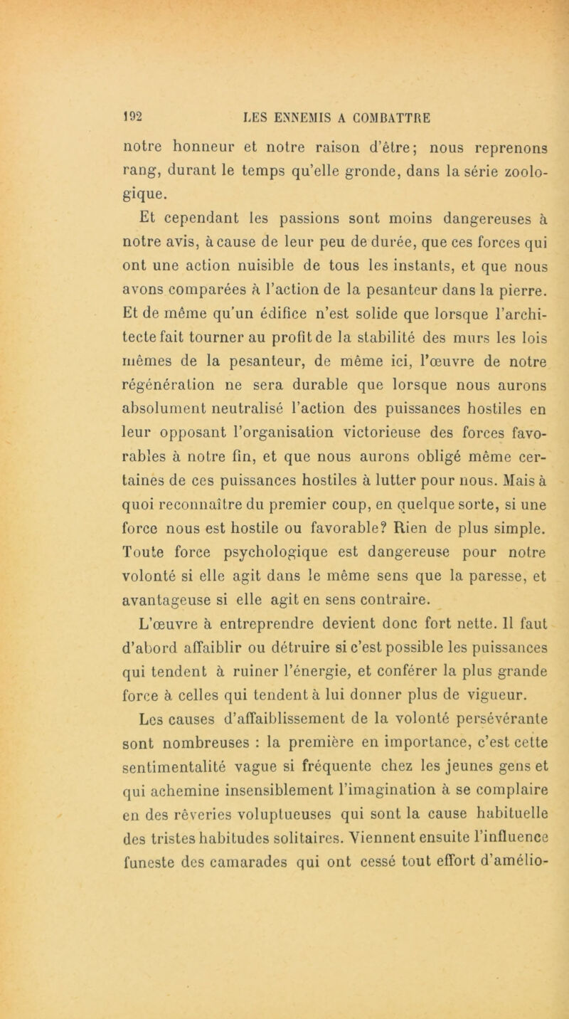 notre honneur et notre raison d’être; nous reprenons rang, durant le temps qu’elle gronde, dans la série zoolo- gique. Et cependant les passions sont moins dangereuses à notre avis, à cause de leur peu de durée, que ces forces qui ont une action nuisible de tous les instants, et que nous avons comparées à l’action de la pesanteur dans la pierre. Et de même qu’un édifice n’est solide que lorsque l’archi- tecte fait tourner au profit de la stabilité des murs les lois mêmes de la pesanteur, de même ici, l’œuvre de notre régénération ne sera durable que lorsque nous aurons absolument neutralisé l’action des puissances hostiles en leur opposant l’organisation victorieuse des forces favo- rables à notre fin, et que nous aurons obligé même cer- taines de ces puissances hostiles à lutter pour nous. Mais à quoi reconnaître du premier coup, en quelque sorte, si une force nous est hostile ou favorable? Rien de plus simple. Toute force psychologique est dangereuse pour notre volonté si elle agit dans le même sens que la paresse, et avantageuse si elle agit en sens contraire. L’œuvre à entreprendre devient donc fort nette. 11 faut d’abord affaiblir ou détruire si c’est possible les puissances qui tendent à ruiner l’énergie, et conférer la plus grande force à celles qui tendent à lui donner plus de vigueur. Les causes d’affaiblissement de la volonté persévérante sont nombreuses : la première en importance, c’est cette sentimentalité vague si fréquente chez les jeunes gens et qui achemine insensiblement l’imagination à se complaire en des rêveries voluptueuses qui sont la cause habituelle des tristes habitudes solitaires. Viennent ensuite l’influence funeste des camarades qui ont cessé tout effort d’amélio-