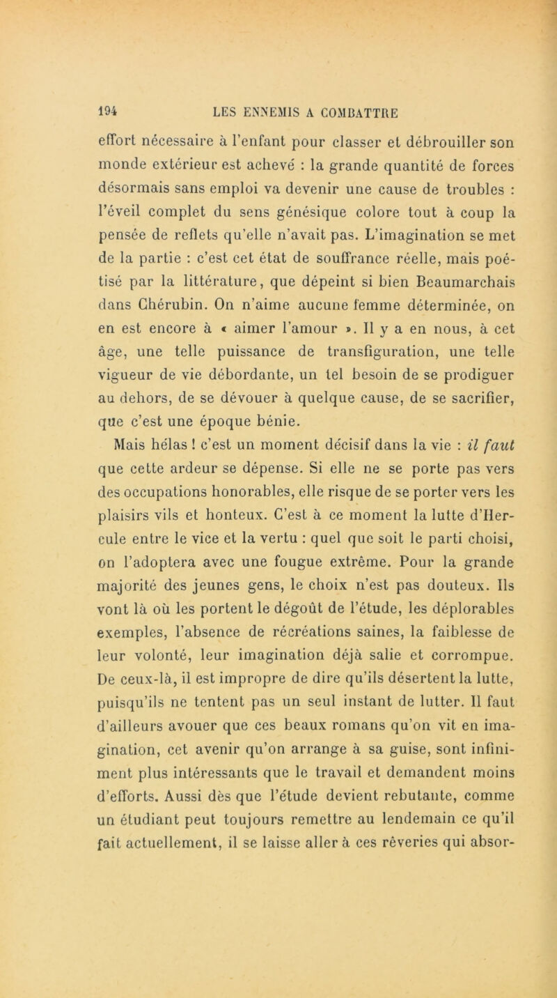 effort nécessaire à l’enfant pour classer et débrouiller son inonde extérieur est achevé : la grande quantité de forces désormais sans emploi va devenir une cause de troubles : l’éveil complet du sens génésique colore tout à coup la pensée de reflets qu’elle n’avait pas. L’imagination se met de la partie : c’est cet état de souffrance réelle, mais poé- tisé par la littérature, que dépeint si bien Beaumarchais dans Chérubin. On n’aime aucune femme déterminée, on en est encore à « aimer l’amour ». Il y a en nous, à cet âge, une telle puissance de transfiguration, une telle vigueur de vie débordante, un tel besoin de se prodiguer au dehors, de se dévouer à quelque cause, de se sacrifier, que c’est une époque bénie. Mais hélas ! c’est un moment décisif dans la vie : il faut que cette ardeur se dépense. Si elle ne se porte pas vers des occupations honorables, elle risque de se porter vers les plaisirs vils et honteux. C’est à ce moment la lutte d’Iler- cule entre le vice et la vertu : quel que soit le parti choisi, on l’adoptera avec une fougue extrême. Pour la grande majorité des jeunes gens, le choix n’est pas douteux. Ils vont là où les portent le dégoût de l’étude, les déplorables exemples, l’absence de récréations saines, la faiblesse de leur volonté, leur imagination déjà salie et corrompue. De ceux-là, il est impropre de dire qu’ils désertent la lutte, puisqu’ils ne tentent pas un seul instant de lutter. 11 faut d’ailleurs avouer que ces beaux romans qu’on vit en ima- gination, cet avenir qu’on arrange à sa guise, sont infini- ment plus intéressants que le travail et demandent moins d’efforts. Aussi dès que l’étude devient rebutante, comme un étudiant peut toujours remettre au lendemain ce qu’il fait actuellement, il se laisse aller à ces rêveries qui absor-