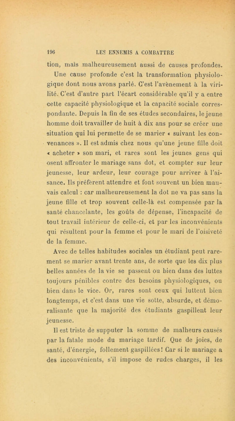 tion, mais malheureusement aussi de causes profondes. Une cause profonde c’est la transformation physiolo- gique dont nous avons parlé. C’est l’avènement à la viri- lité. C’est d’autre part l’écart considérable qu’il y a entre cette capacité physiologique et la capacité sociale corres- pondante. Depuis la fin de ses études secondaires, le jeune homme doit travailler de huit à dix ans pour se créer une situation qui lui permette de se marier « suivant les con- venances ». Il est admis chez nous qu’une jeune fille doit < acheter » son mari, et rares sont les jeunes gens qui osent affronter le mariage sans dot, et compter sur leur jeunesse, leur ardeur, leur courage pour arriver à l’ai- sance. Ils préfèrent attendre et font souvent un bien mau- vais calcul : car malheureusement la dot ne va pas sans la jeune fille et trop souvent celle-là est compensée par la santé chancelante, les goûts de dépense, l’incapacité de tout travail intérieur de celle-ci, et par les inconvénients qui résultent pour la femme et pour le mari de l’oisiveté de la femme. Avec de telles habitudes sociales un étudiant peut rare- ment se marier avant trente ans, de sorte que les dix plus belles années de la vie se passent ou bien dans des luttes toujours pénibles contre des besoins physiologiques, ou bien dans le vice. Or, rares sont ceux qui luttent bien longtemps, et c’est dans une vie sotte, absurde, et démo- ralisante que la majorité des étudiants gaspillent leur jeunesse. Il est triste de supputer la somme de malheurs causés par la fatale mode du mariage tardif. Que de joies, de santé, d’énergie, follement gaspillées! Car si le mariage a des inconvénients, s’il impose de rudes charges, il les