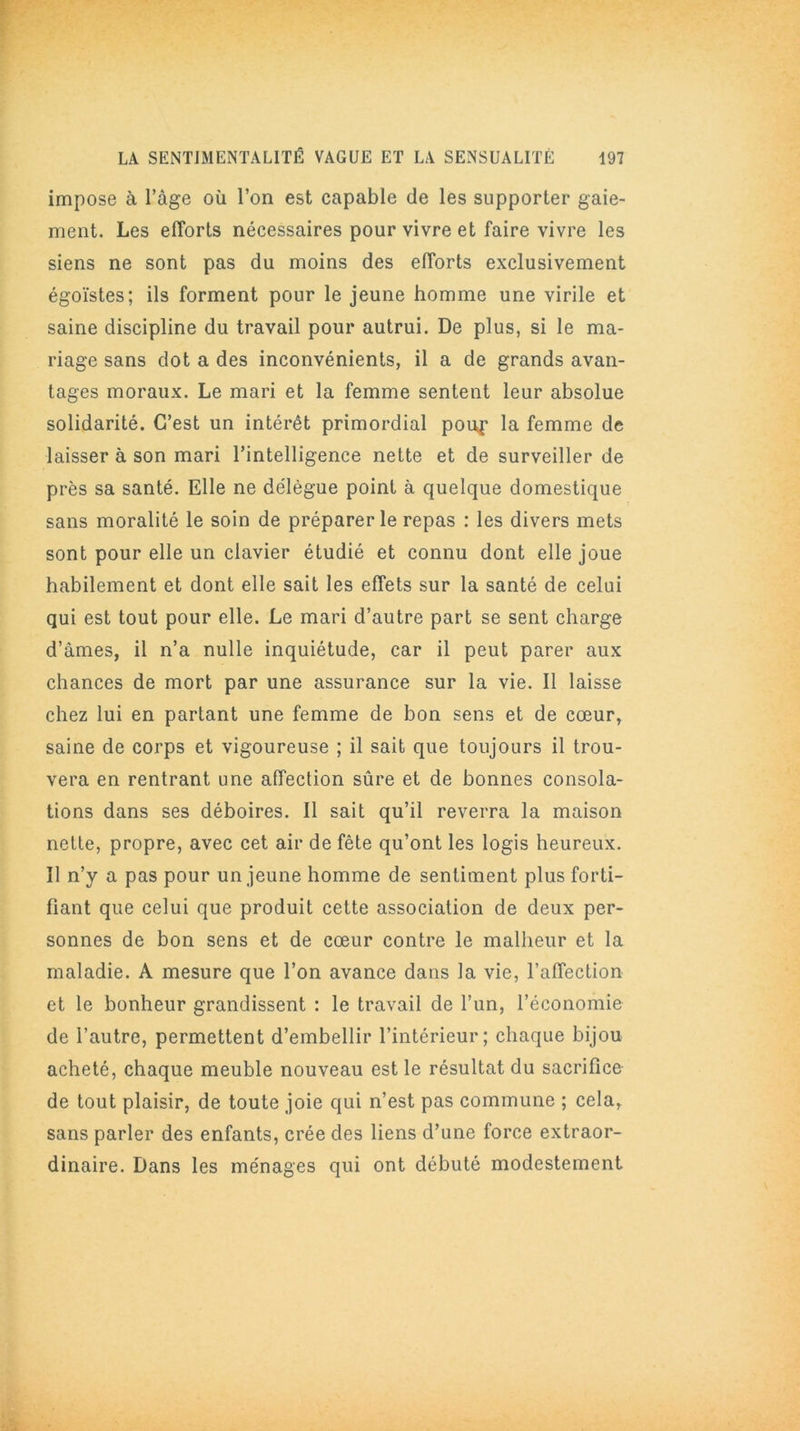 impose à l’âge où l’on est capable de les supporter gaie- ment. Les efforts nécessaires pour vivre et faire vivre les siens ne sont pas du moins des efforts exclusivement égoïstes; ils forment pour le jeune homme une virile et saine discipline du travail pour autrui. De plus, si le ma- riage sans dot a des inconvénients, il a de grands avan- tages moraux. Le mari et la femme sentent leur absolue solidarité. C’est un intérêt primordial poup la femme de laisser à son mari l’intelligence nette et de surveiller de près sa santé. Elle ne délègue point à quelque domestique sans moralité le soin de préparer le repas : les divers mets sont pour elle un clavier étudié et connu dont elle joue habilement et dont elle sait les effets sur la santé de celui qui est tout pour elle. Le mari d’autre part se sent charge d’âmes, il n’a nulle inquiétude, car il peut parer aux chances de mort par une assurance sur la vie. Il laisse chez lui en partant une femme de bon sens et de cœur, saine de corps et vigoureuse ; il sait que toujours il trou- vera en rentrant une affection sûre et de bonnes consola- tions dans ses déboires. Il sait qu’il reverra la maison nette, propre, avec cet air de fête qu’ont les logis heureux. Il n’y a pas pour un jeune homme de sentiment plus forti- fiant que celui que produit cette association de deux per- sonnes de bon sens et de cœur contre le malheur et la maladie. A mesure que l’on avance dans la vie, l’affection et le bonheur grandissent : le travail de l’un, l’économie de l’autre, permettent d’embellir l’intérieur; chaque bijou acheté, chaque meuble nouveau est le résultat du sacrifice de tout plaisir, de toute joie qui n’est pas commune ; cela, sans parler des enfants, crée des liens d’une force extraor- dinaire. Dans les ménages qui ont débuté modestement