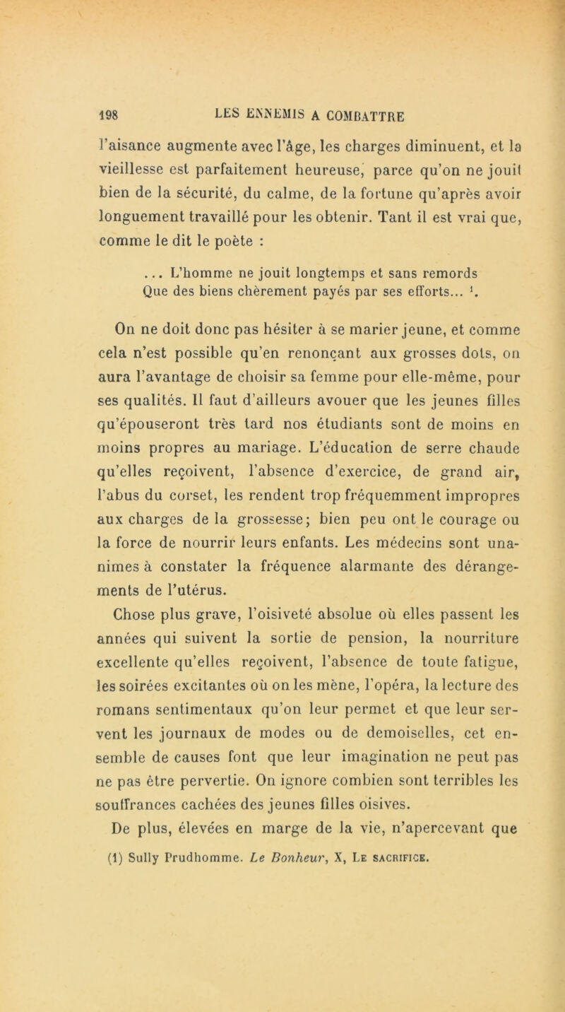 l'aisance augmente avec l’âge, les charges diminuent, et la vieillesse est parfaitement heureuse, parce qu’on ne jouit bien de la sécurité, du calme, de la fortune qu’après avoir longuement travaillé pour les obtenir. Tant il est vrai que, comme le dit le poète : ... L’homme ne jouit longtemps et sans remords Que des biens chèrement payés par ses efforts... L On ne doit donc pas hésiter à se marier jeune, et comme cela n’est possible qu’en renonçant aux grosses dots, on aura l’avantage de choisir sa femme pour elle-même, pour ses qualités. 11 faut d’ailleurs avouer que les jeunes filles qu’épouseront très tard nos étudiants sont de moins en moins propres au mariage. L’éducation de serre chaude qu’elles reçoivent, l’absence d’exercice, de grand air, l’abus du corset, les rendent trop fréquemment impropres aux charges de la grossesse; bien peu ont le courage ou la force de nourrir leurs enfants. Les médecins sont una- nimes à constater la fréquence alarmante des dérange- ments de l’utérus. Chose plus grave, l’oisiveté absolue où elles passent les années qui suivent la sortie de pension, la nourriture excellente qu’elles reçoivent, l’absence de toute fatigue, les soirées excitantes où on les mène, l’opéra, la lecture des romans sentimentaux qu’on leur permet et que leur ser- vent les journaux de modes ou de demoiselles, cet en- semble de causes font que leur imagination ne peut pas ne pas être pervertie. On ignore combien sont terribles les souffrances cachées des jeunes filles oisives. De plus, élevées en marge de la vie, n’apercevant que (1) Sully Prudhomme. Le Bonheur, X, Le sacrifice.