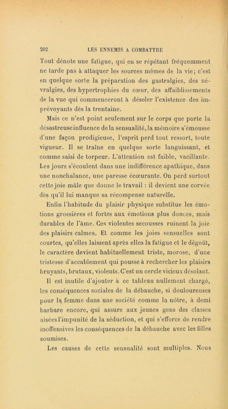 Tout dénote une fatigue, qui en se répétant fréquemment ne tarde pas à attaquer les sources mômes de la vie; c’est en quelque sorte la préparation des gastralgies, des né- vralgies, des hypertrophies du cœur, des affaiblissements de la vue qui commenceront à désoler l’existence des im- prévoyants dès la trentaine. Mais ce n’est point seulement sur le corps que porte la désastreuseinfluence delà sensualité,la mémoire s'émousse d'une façon prodigieuse, l’esprit perd tout ressort, toute vigueur. Il se traîne en quelque sorte languissant, et comme saisi de torpeur. L’attention est faible, vacillante. Les jours s’écoulent dans une indifférence apathique, dans une nonchalance, une paresse écœurante. On perd surtout cette joie mâle que donne le travail : il devient une corvée dès qu’il lui manque sa récompense naturelle. Enfin l'habitude du plaisir physique substitue les émo- tions grossières et fortes aux émotions plus douces, mais durables de l’âme. Ces violentes secousses ruinent la joie des plaisirs calmes. Et comme les joies sensuelles sont courtes, qu’elles laissent après elles la fatigue et le dégoût, le caractère devient habituellement triste, morose, d’une tristesse d’accablement qui pousse à rechercher les plaisirs bruyants, brutaux, violents. C’est un cercle vicieux désolant. 11 est inutile d’ajouter à ce tableau nullement chargé, les conséquences sociales de la débauche, si douloureuses pour la femme dans une société comme la nôtre, à demi barbare encore, qui assure aux jeunes gens des classes aisées l’impunité de la séduction, et qui s’efforce de rendre inoffensives les conséquences de la débauche avec les filles soumises. Les causes de cette sensualité sont multiples. Nous