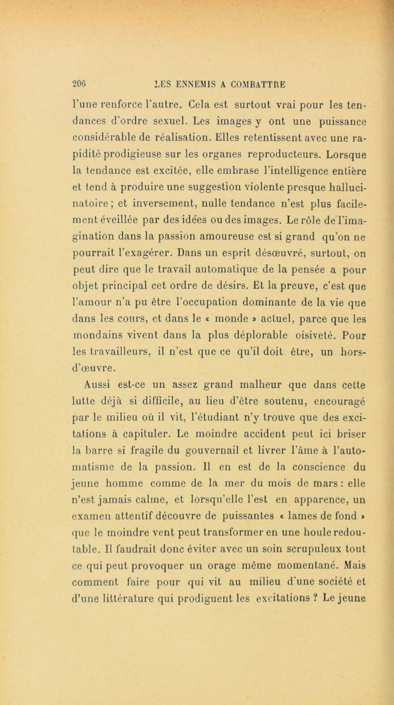 l’une renforce l’autre. Cela est surtout vrai pour les ten- dances d’ordre sexuel. Les images y ont une puissance considérable de réalisation. Elles retentissent avec une ra- pidité prodigieuse sur les organes reproducteurs. Lorsque la tendance est excitée, elle embrase l’intelligence entière et tend à produire une suggestion violente presque halluci- natoire; et inversement, nulle tendance n’est plus facile- ment éveillée par des idées ou des images. Le rôle de l’ima- gination dans la passion amoureuse est si grand qu’on ne pourrait l’exagérer. Dans un esprit désœuvré, surtout, on peut dire que le travail automatique de la pensée a pour objet principal cet ordre de désirs. Et la preuve, c’est que l’amour n’a pu être l’occupation dominante de la vie que dans les cours, et dans le a monde » actuel, parce que les mondains vivent dans la plus déplorable oisiveté. Pour les travailleurs, il n’est que ce qu’il doit être, un hors- d’œuvre. Aussi est-ce un assez grand malheur que dans cette lutte déjà si difficile, au lieu d’être soutenu, encouragé par le milieu où il vit, l’étudiant n’y trouve que des exci- talions à capituler. Le moindre accident peut ici briser la barre si fragile du gouvernail et livrer l’âme à l’auto- matisme de la passion. Il en est de la conscience du jeune homme comme de la mer du mois de mars : elle n’est jamais calme, et lorsqu’elle l’est en apparence, un examen attentif découvre de puissantes « lames de fond * que le moindre vent peut transformer en une houle redou- table. Il faudrait donc éviter avec un soin scrupuleux tout ce qui peut provoquer un orage même momentané. Mais comment faire pour qui vit au milieu d’une société et d’une littérature qui prodiguent les excitations ? Lejeune