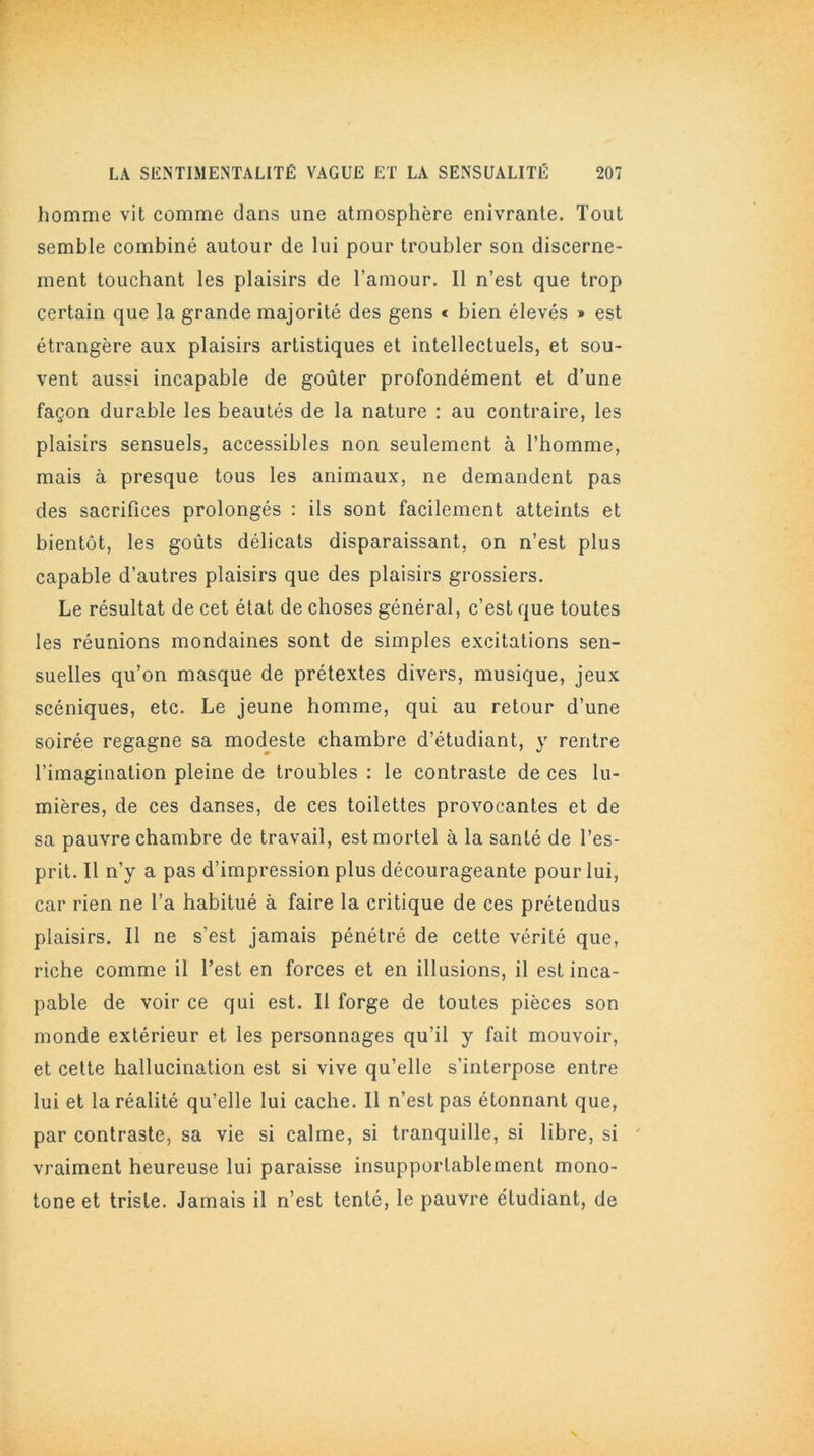 homme vit comme dans une atmosphère enivrante. Tout semble combiné autour de lui pour troubler son discerne- ment touchant les plaisirs de l’amour. Il n’est que trop certain que la grande majorité des gens « bien élevés » est étrangère aux plaisirs artistiques et intellectuels, et sou- vent aussi incapable de goûter profondément et d’une façon durable les beautés de la nature : au contraire, les plaisirs sensuels, accessibles non seulement à l’homme, mais à presque tous les animaux, ne demandent pas des sacrifices prolongés : ils sont facilement atteints et bientôt, les goûts délicats disparaissant, on n’est plus capable d’autres plaisirs que des plaisirs grossiers. Le résultat de cet état de choses général, c’est que toutes les réunions mondaines sont de simples excitations sen- suelles qu’on masque de prétextes divers, musique, jeux scéniques, etc. Le jeune homme, qui au retour d’une soirée regagne sa modeste chambre d’étudiant, y rentre l’imagination pleine de troubles : le contraste de ces lu- mières, de ces danses, de ces toilettes provocantes et de sa pauvre chambre de travail, est mortel à la santé de l’es- prit. Il n’y a pas d’impression plus décourageante pour lui, car rien ne l’a habitué à faire la critique de ces prétendus plaisirs. Il ne s’est jamais pénétré de cette vérité que, riche comme il l’est en forces et en illusions, il est inca- pable de voir ce qui est. Il forge de toutes pièces son monde extérieur et les personnages qu’il y fait mouvoir, et cette hallucination est si vive qu’elle s’interpose entre lui et la réalité qu’elle lui cache. Il n’est pas étonnant que, par contraste, sa vie si calme, si tranquille, si libre, si vraiment heureuse lui paraisse insupportablement mono- tone et triste. Jamais il n’est tenté, le pauvre étudiant, de