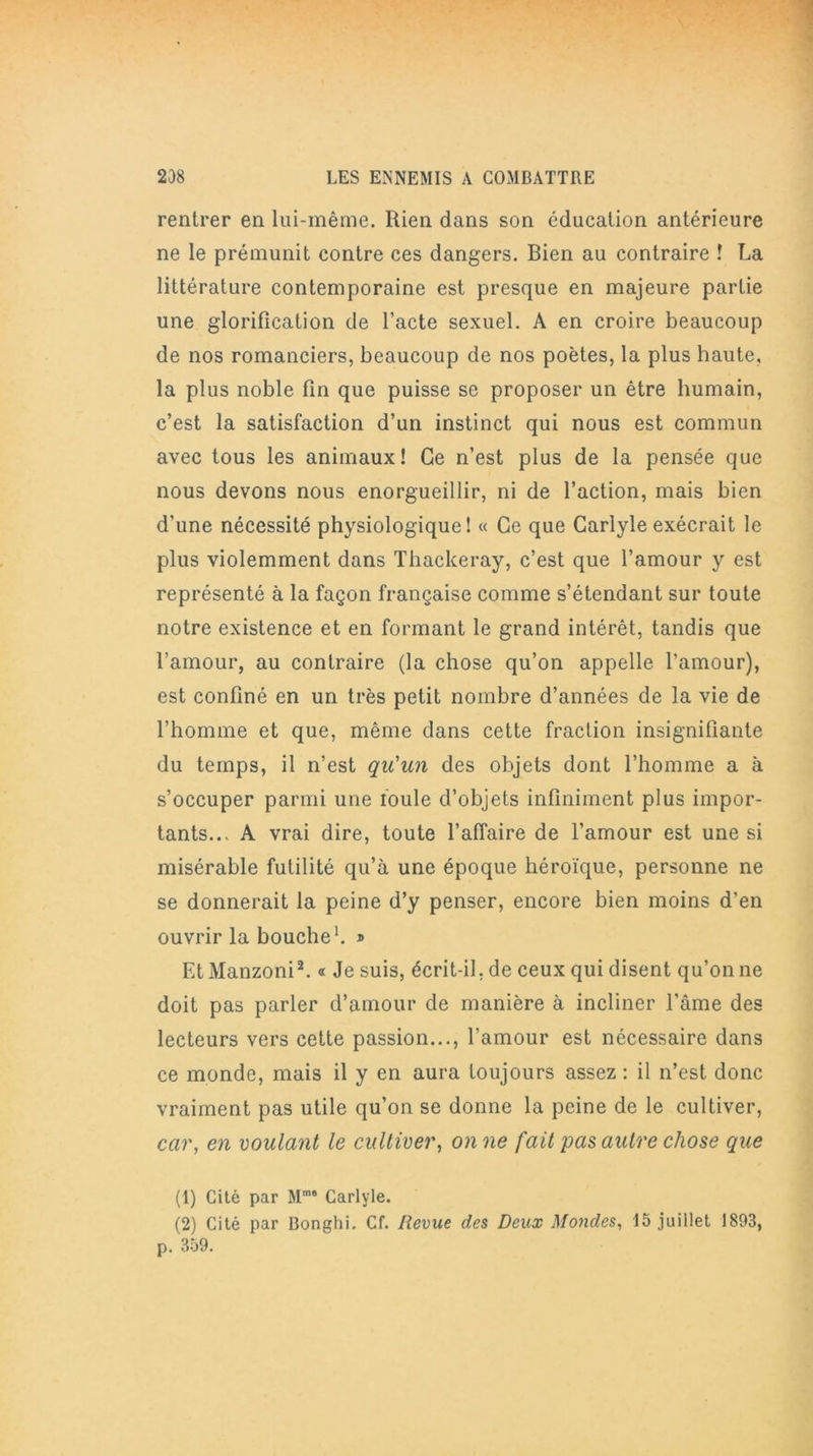 rentrer en lui-même. Rien dans son éducation antérieure ne le prémunit contre ces dangers. Bien au contraire ! La littérature contemporaine est presque en majeure partie une glorification de l’acte sexuel. A en croire beaucoup de nos romanciers, beaucoup de nos poètes, la plus haute, la plus noble fin que puisse se proposer un être humain, c’est la satisfaction d’un instinct qui nous est commun avec tous les animaux! Ce n’est plus de la pensée que nous devons nous enorgueillir, ni de l’action, mais bien d’une nécessité physiologique! « Ce que Carlyle exécrait le plus violemment dans Thackeray, c’est que l’amour y est représenté à la façon française comme s’étendant sur toute notre existence et en formant le grand intérêt, tandis que l’amour, au contraire (la chose qu’on appelle l’amour), est confiné en un très petit nombre d’années de la vie de l’homme et que, même dans cette fraction insignifiante du temps, il n’est qu'un des objets dont l’homme a à s’occuper parmi une foule d’objets infiniment plus impor- tants..> A vrai dire, toute l’affaire de l’arnour est une si misérable futilité qu’à une époque héroïque, personne ne se donnerait la peine d’y penser, encore bien moins d’en ouvrir la bouche1. » EtManzoni2. « Je suis, écrit-il. de ceux qui disent qu’on ne doit pas parler d’amour de manière à incliner l’âme des lecteurs vers cette passion..., l’amour est nécessaire dans ce monde, mais il y en aura toujours assez : il n’est donc vraiment pas utile qu’on se donne la peine de le cultiver, car, en voulant le cultiver, on ne fait pas autre chose que (1) Cité par Mme Carlyle. (2) Cité par Bonghi. Cf. Revue des Deux Mondes, 15 juillet 1893, p. 359.