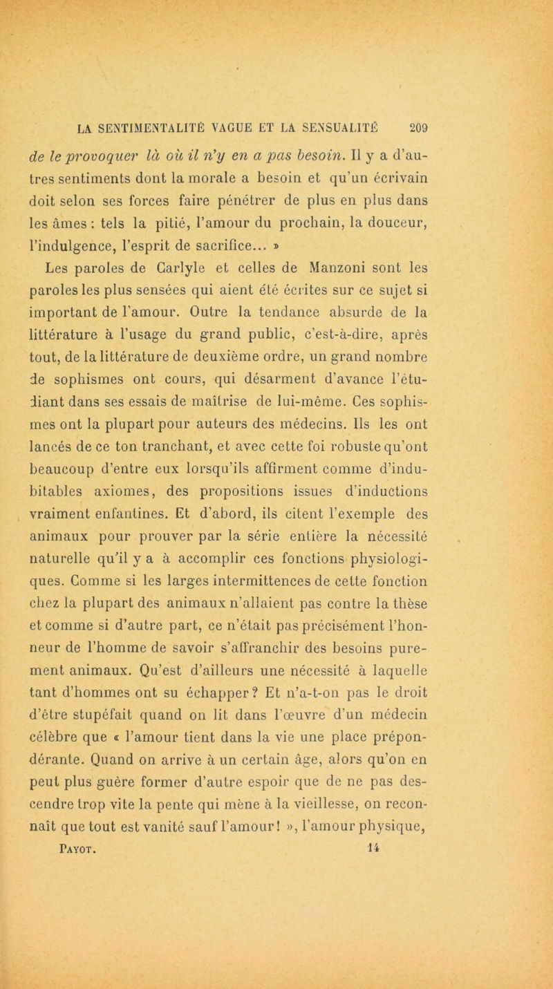 de le provoquer là où il n'y en a pas besoin. Il y a d’au- tres sentiments dont la morale a besoin et qu’un écrivain doit selon ses forces faire pénétrer de plus en plus dans les âmes : tels la pitié, l’amour du prochain, la douceur, l’indulgence, l’esprit de sacrifice... » Les paroles de Carlyle et celles de Manzoni sont les paroles les plus sensées qui aient été écrites sur ce sujet si important de l’amour. Outre la tendance absurde de la littérature à l’usage du grand public, c’est-à-dire, après tout, de la littérature de deuxième ordre, un grand nombre de sophismes ont cours, qui désarment d’avance l’étu- diant dans ses essais de maîtrise de lui-même. Ces sophis- mes ont la plupart pour auteurs des médecins. Ils les ont lancés de ce ton tranchant, et avec cette foi robuste qu’ont beaucoup d’entre eux lorsqu’ils affirment comme d’indu- bitables axiomes, des propositions issues d’inductions vraiment enfantines. Et d’abord, ils citent l’exemple des animaux pour prouver par la série entière la nécessité naturelle qu’il y a à accomplir ces fonctions physiologi- ques. Comme si les larges intermittences de cette fonction chez la plupart des animaux n’allaient pas contre la thèse et comme si d’autre part, ce n’était pas précisément l’hon- neur de l’homme de savoir s’affranchir des besoins pure- ment animaux. Qu’est d’ailleurs une nécessité à laquelle tant d’hommes ont su échapper ? Et n’a-t-on pas le droit d’être stupéfait quand on lit dans l’œuvre d’un médecin célèbre que * l’amour tient dans la vie une place prépon- dérante. Quand on arrive à un certain âge, alors qu’on en peut plus guère former d’autre espoir que de ne pas des- cendre trop vite la pente qui mène à la vieillesse, on recon- naît que tout est vanité sauf l’amour! », l’amour physique, Payot. 14
