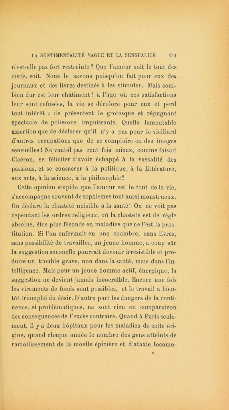 n’est-elle pas fort restreinte ? Que l’amour soit le tout des oisifs, soit. Nous le savons puisqu’on fait pour eux des. journaux et des livres destinés à les stimuler. Mais com- bien dur est leur châtiment ! à l’âge où ces satisfactions leur sont refusées, la vie se décolore pour eux et perd tout intérêt : ils présentent le grotesque et répugnant spectacle de polissons impuissants. Quelle lamentable assertion que de déclarer qu’il n’y a pas pour le vieillard d’autres occupations que de se complaire en des images sensuelles ! Ne vaut-il pas cent fois mieux, comme faisait Cicéron, se féliciter d’avoir échappé à la vassalité des passions, et se consacrer à la politique, à la littérature, aux arts, à la science, à la philosophie? Cette opinion stupide que l’amour est le tout delà vie, s’accompagne souvent de sophismes tout aussi monstrueux. On déclare la chasteté nuisible à la santé! On ne voit pas cependant les ordres religieux, où la chasteté est de règle absolue, être plus féconds en maladies que ne l’est la pros- titution. Si l’on enfermait en une chambre, sans livres, sans possibilité de travailler, un jeune homme, à coup sûr la suggestion sensuelle pourrait devenir irrésistible et pro- duire un trouble grave, non dans la santé, mais dans l’in- telligence. Mais pour un jeune homme actif, énergique, la suggestion ne devient jamais incoercible. Encore une fois les virements de fonds sont possibles, et le travail a bien- tôt triomphé du désir. D’autre part les dangers de la conti- nence, si problématiques, ne sont rien en comparaison des conséquences de l’excès contraire. Quand à Paris seule- ment, il y a deux hôpitaux pour les maladies de cette ori- gine, quand chaque année le nombre des gens atteints de ramollissement de la moelle épinière et d’ataxie locomo-