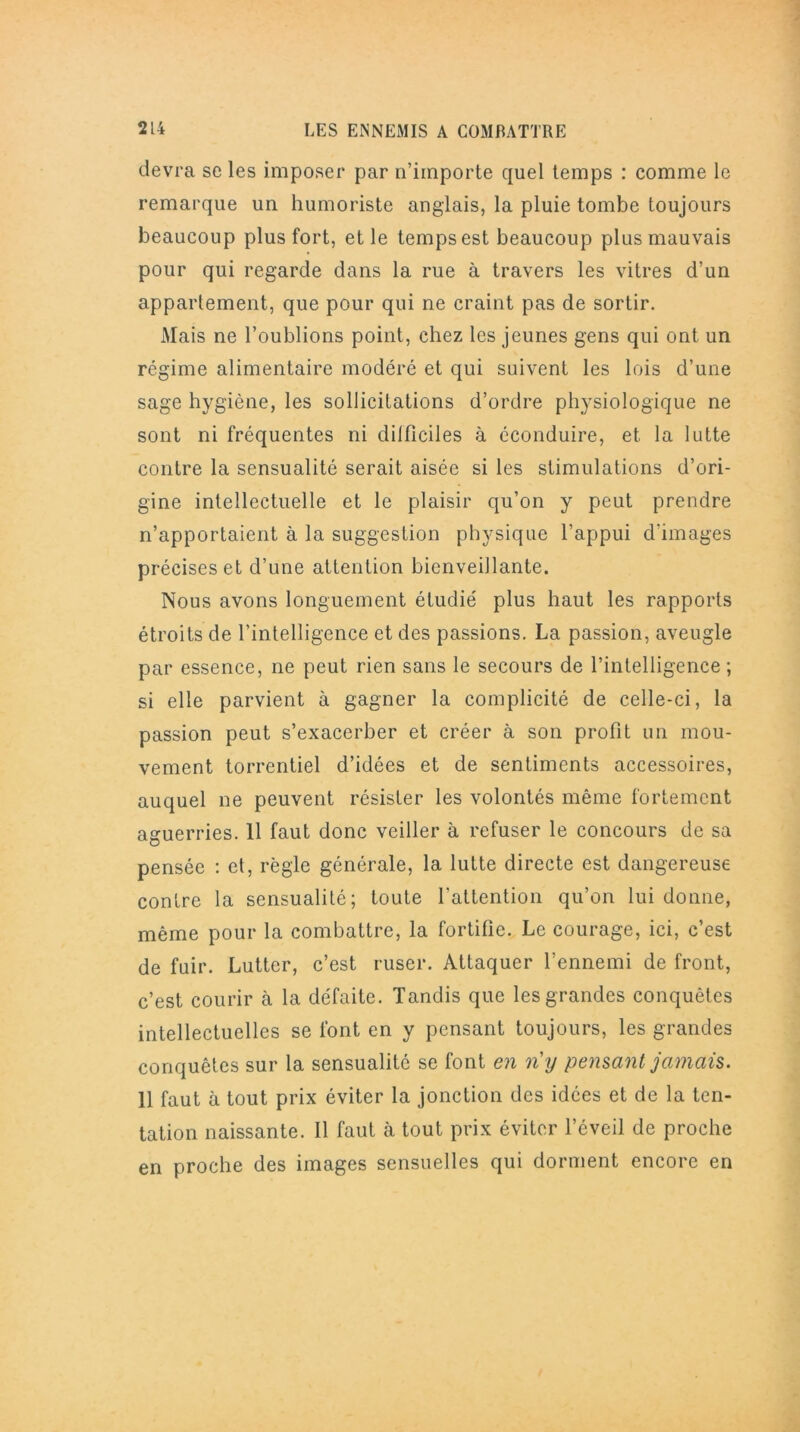 devra se les imposer par n’importe quel temps : comme le remarque un humoriste anglais, la pluie tombe toujours beaucoup plus fort, et le temps est beaucoup plus mauvais pour qui regarde dans la rue à travers les vitres d’un appartement, que pour qui ne craint pas de sortir. Mais ne l’oublions point, chez les jeunes gens qui ont un régime alimentaire modéré et qui suivent les lois d’une sage hygiène, les sollicitations d’ordre physiologique ne sont ni fréquentes ni dilficiles à éconduire, et la lutte contre la sensualité serait aisée si les stimulations d’ori- gine intellectuelle et le plaisir qu’on y peut prendre n’apportaient à la suggestion physique l’appui d'images précises et d’une attention bienveillante. Nous avons longuement étudié plus haut les rapports étroits de l’intelligence et des passions. La passion, aveugle par essence, ne peut rien sans le secours de l’intelligence ; si elle parvient à gagner la complicité de celle-ci, la passion peut s’exacerber et créer à son profit un mou- vement torrentiel d’idées et de sentiments accessoires, auquel ne peuvent résister les volontés même fortement aguerries. 11 faut donc veiller à refuser le concours de sa pensée : et, règle générale, la lutte directe est dangereuse contre la sensualité; toute l'attention qu’on lui donne, même pour la combattre, la fortifie. Le courage, ici, c’est de fuir. Lutter, c’est ruser. Attaquer l’ennemi de front, c’est courir à la défaite. Tandis que les grandes conquêtes intellectuelles se font en y pensant toujours, les grandes conquêtes sur la sensualité se font en n'y pensant jamais. 11 faut à tout prix éviter la jonction des idées et de la ten- tation naissante. Il faut cà tout prix éviter l’éveil de proche en proche des images sensuelles qui dorment encore en