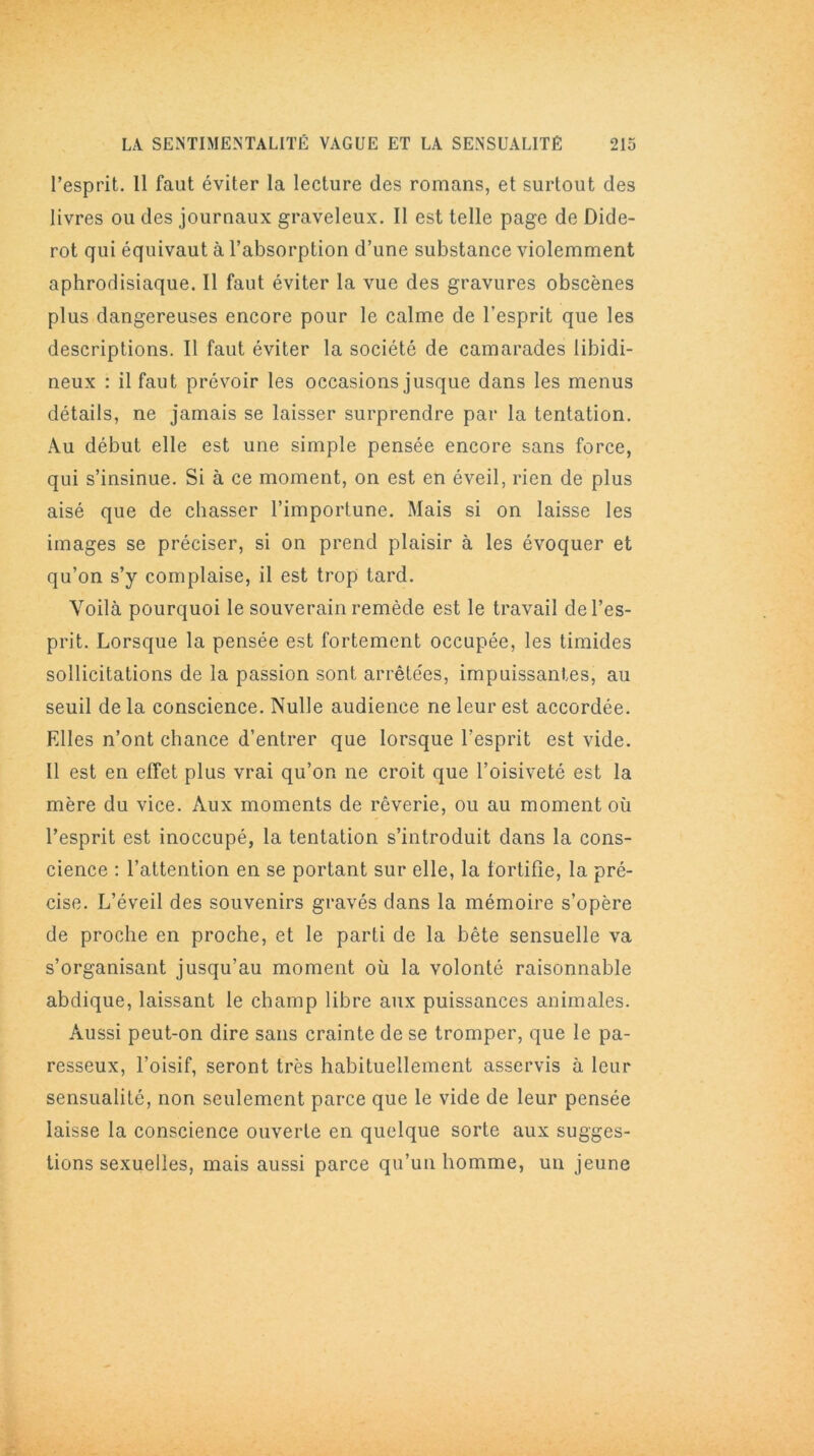 l’esprit. Il faut éviter la lecture des romans, et surtout des livres ou des journaux graveleux. II est telle page de Dide- rot qui équivaut à l’absorption d’une substance violemment aphrodisiaque. Il faut éviter la vue des gravures obscènes plus dangereuses encore pour le calme de l’esprit que les descriptions. Il faut éviter la société de camarades libidi- neux : il faut prévoir les occasions jusque dans les menus détails, ne jamais se laisser surprendre par la tentation. Au début elle est une simple pensée encore sans force, qui s’insinue. Si à ce moment, on est en éveil, rien de plus aisé que de chasser l’importune. Mais si on laisse les images se préciser, si on prend plaisir à les évoquer et qu’on s’y complaise, il est trop tard. Voilà pourquoi le souverain remède est le travail de l’es- prit. Lorsque la pensée est fortement occupée, les timides sollicitations de la passion sont arrêtées, impuissantes, au seuil de la conscience. Nulle audience ne leur est accordée. Elles n’ont chance d’entrer que lorsque l’esprit est vide. Il est en effet plus vrai qu’on ne croit que l’oisiveté est la mère du vice. Aux moments de rêverie, ou au moment où l’esprit est inoccupé, la tentation s’introduit dans la cons- cience : l’attention en se portant sur elle, la fortifie, la pré- cise. L’éveil des souvenirs gravés dans la mémoire s’opère de proche en proche, et le parti de la bête sensuelle va s’organisant jusqu’au moment où la volonté raisonnable abdique, laissant le champ libre aux puissances animales. Aussi peut-on dire sans crainte de se tromper, que le pa- resseux, l’oisif, seront très habituellement asservis à leur sensualité, non seulement parce que le vide de leur pensée laisse la conscience ouverte en quelque sorte aux sugges- tions sexuelles, mais aussi parce qu’un homme, un jeune