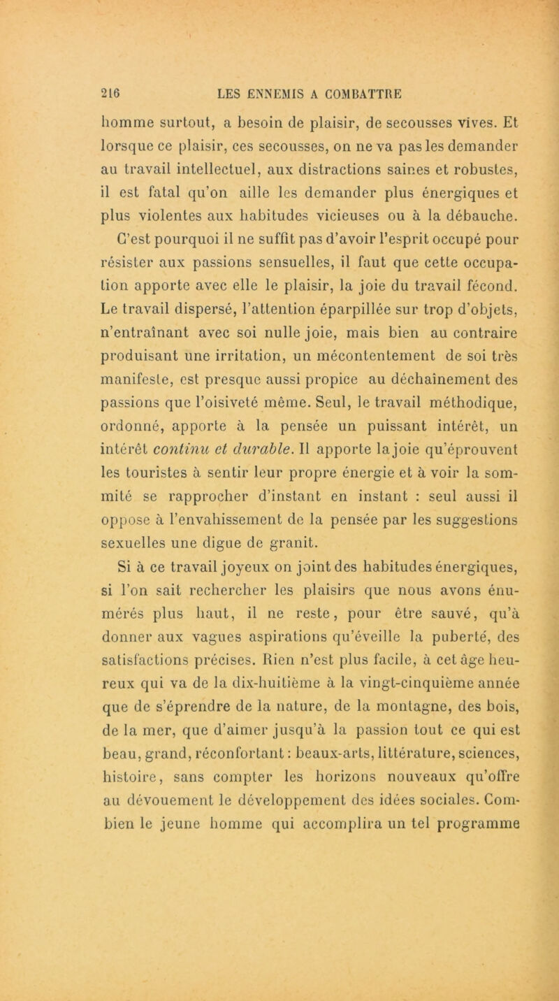 homme surtout, a besoin de plaisir, de secousses vives. Et lorsque ce plaisir, ces secousses, on ne va pas les demander au travail intellectuel, aux distractions saines et robustes, il est fatal qu’on aille les demander plus énergiques et plus violentes aux habitudes vicieuses ou à la débauche. C’est pourquoi il ne suffit pas d’avoir l’esprit occupé pour résister aux passions sensuelles, il faut que cette occupa- tion apporte avec elle le plaisir, la joie du travail fécond. Le travail dispersé, l’attention éparpillée sur trop d’objets, n’entraînant avec soi nulle joie, mais bien au contraire produisant une irritation, un mécontentement de soi très manifeste, est presque aussi propice au déchaînement des passions que l’oisiveté même. Seul, le travail méthodique, ordonné, apporte à la pensée un puissant intérêt, un intérêt continu et durable. Il apporte lajoie qu’éprouvent les touristes à sentir leur propre énergie et à voir la som- mité se rapprocher d’instant en instant : seul aussi il oppose à l’envahissement de la pensée par les suggestions sexuelles une digue de granit. Si à ce travail joyeux on joint des habitudes énergiques, si l’on sait rechercher les plaisirs que nous avons énu- mérés plus haut, il ne reste, pour être sauvé, qu’à donner aux vagues aspirations qu’éveille la puberté, des satisfactions précises. Rien n’est plus facile, à cet âge heu- reux qui va de la dix-huitième à la vingt-cinquième année que de s’éprendre de la nature, de la montagne, des bois, de la mer, que d’aimer jusqu’à la passion tout ce qui est beau, grand, réconfortant : beaux-arts, littérature, sciences, histoire, sans compter les horizons nouveaux qu’offre au dévouement le développement des idées sociales. Com- bien le jeune homme qui accomplira un tel programme