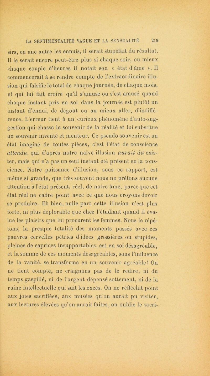 sirs, en une autre les ennuis, il serait stupéfait du résultat. U le serait encore peut-être plus si chaque soir, ou mieux chaque couple d’heures il notait son « état d’âme ». 11 commencerait à se rendre compte de l’extraordinaire illu- sion qui falsifie le total de chaque journée, de chaque mois, et qui lui fait croire qu’il s’amuse ou s’est amusé quand chaque instant pris en soi dans la journée est plutôt un instant d’ennui, de dégoût ou au mieux aller, d’indiffé- rence. L’erreur tient à un curieux phénomène d’auto-sug- gestion qui chasse le souvenir de la réalité et lui substitue un souvenir inventé et menteur. Ce pseudo-souvenir est un état imaginé de toutes pièces, c’est l’état de conscience attendu, qui d’après notre naïve illusion aurait dû exis- ter, mais qui n’a pas un seul instant été présent en la cons- cience. Notre puissance d’illusion, sous ce rapport, est même si grande, que très souvent nous ne prêtons aucune attention à l’état présent, réel, de notre âme, parce que cet état réel ne cadre point avec ce que nous croyons devoir se produire. Eh bien, nulle part cette illusion n’est plus forte, ni plus déplorable que chez l’étudiant quand il éva- lue les plaisirs que lui procurent les femmes. Nous le répé- tons, la presque totalité des moments passés avec ces pauvres cervelles pétries d’idées grossières ou stupides, pleines de caprices insupportables, est en soi désagréable, et la somme de ces moments désagréables, sous l’inlluence de la vanité, se transforme en un souvenir agréable! On ne tient compte, ne craignons pas de le redire, ni du temps gaspillé, ni de l’argent dépensé sottement, ni de la ruine intellectuelle qui suit les excès. On ne réfléchit point aux joies sacrifiées, aux musées qu’on aurait pu visiter aux lectures élevées qu’on aurait faites; on oublie le sacri-