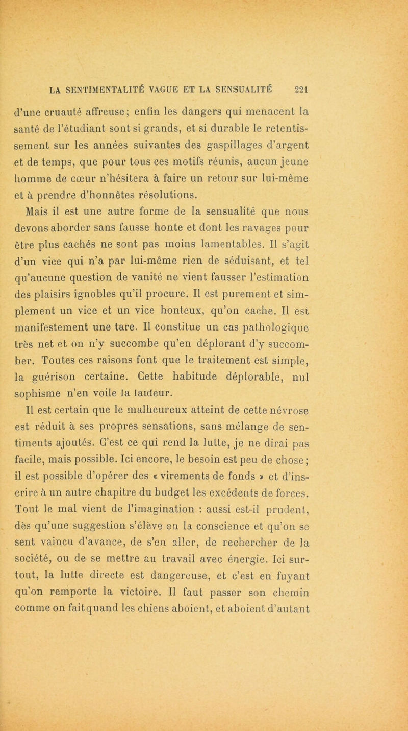 d’une cruauté affreuse; enfin les dangers qui menacent la santé de l’étudiant sont si grands, et si durable le retentis- sement sur les années suivantes des gaspillages d’argent et de temps, que pour tous ces motifs réunis, aucun jeune homme de cœur n’hésitera à faire un retour sur lui-même et à prendre d’honnêtes résolutions. Mais il est une autre forme de la sensualité que nous devons aborder sans fausse honte et dont les ravages pour être plus cachés ne sont pas moins lamentables. Il s’agit d’un vice qui n’a par lui-même rien de séduisant, et tel qu’aucune question de vanité ne vient fausser l’estimation des plaisirs ignobles qu’il procure. Il est purement et sim- plement un vice et un vice honteux, qu’on cache. Il est manifestement une tare. Il constitue un cas pathologique très net et on n’y succombe qu’en déplorant d’y succom- ber. Toutes ces raisons font que le traitement est simple, la guérison certaine. Cette habitude déplorable, nul sophisme n’en voile la laideur. Il est certain que le malheureux atteint de cette névrose est réduit à ses propres sensations, sans mélange de sen- timents ajoutés. C’est ce qui rend la lutte, je ne dirai pas facile, mais possible. Ici encore, le besoin est peu de chose; il est possible d’opérer des a virements de fonds » et d’ins- crire à un autre chapitre du budget les excédents de forces. Tout le mal vient de l’imagination : aussi est-il prudent, dès qu’une suggestion s’élève en la conscience et qu’on se sent vaincu d’avance, de s’en aller, de rechercher de la société, ou de se mettre au travail avec énergie. Ici sur- tout, la lutte directe est dangereuse, et c’est en fuyant qu’on remporte la victoire. Il faut passer son chemin comme on faitquand les chiens aboient, et aboient d’autant