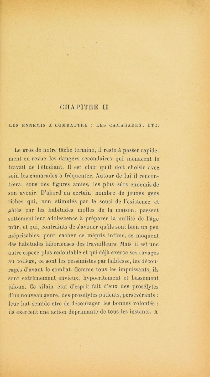 CHAPITRE II LES ENNEMIS A COMBATTRE : LES CAMARADES, ETC. Le gros de notre tâche terminé, il reste à passer rapide- ment en revue les dangers secondaires qui menacent le travail de l’étudiant. Il est clair qu’il doit choisir avec soin les camarades à fréquenter. Autour de lui il rencon- trera, sous des figures amies, les plus surs ennemis de son avenir. D’abord un certain nombre de jeunes gens riches qui, non stimulés par le souci de l’existence et gâtés par les habitudes molles de la maison, passent sottement leur adolescence à préparer la nullité de l’âge mûr, et qui, contraints de s’avouer qu’ils sont bien un peu méprisables, pour cacher ce mépris intime, se moquent des habitudes laborieuses des travailleurs. Mais il est une autre espèce plus redoutable et qui déjà exerce ses ravages au collège, ce sont les pessimistes par faiblesse, les décou- ragés d’avant le combat. Gomme tous les impuissants, ils sont extrêmement envieux, hypocritement et bassement jaloux. Ce vilain état d’esprit fait d’eux des prosélytes d’un nouveau genre, des prosélytes patients, persévérants : leur but semble être de décourager les bonnes volontés : ils exercent une action déprimante de tous les instants. A