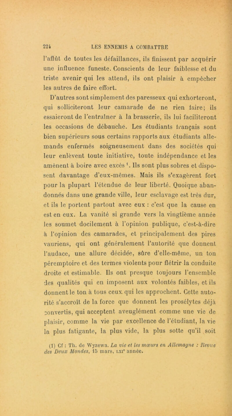l’afïût de toutes les défaillances, ils finissent par acquérir une influence funeste. Conscients de leur faiblesse et du triste avenir qui les attend, ils ont plaisir à empêcher les autres de faire effort. D’autres sont simplement des paresseux qui exhorteront, qui solliciteront leur camarade de ne rien faire; ils essaieront de l'entraîner à la brasserie, ils lui faciliteront les occasions de débauche. Les étudiants français sont bien supérieurs sous certains rapports aux étudiants alle- mands enfermés soigneusement dans des sociétés qui leur enlèvent toute initiative, toute indépendance et les amènent à boire avec excès *. Ils sont plus sobres et dispo- sent davantage d’eux-mêmes. Mais ils s’exagèrent fort pour la plupart l’étendue de leur liberté. Quoique aban- donnés dans une grande ville, leur esclavage est très dur, et ils le portent partout avec eux : c’est que la cause en est en eux. La vanité si grande vers la vingtième année les soumet docilement à l’opinion publique, c’est-à-dire à l’opinion des camarades, et principalement des pires vauriens, qui ont généralement l’autorité que donnent l’audace, une allure décidée, sûre d’elle-même, un ton péremptoire et des termes violents pour flétrir la conduite droite et estimable. Ils ont presque toujours l’ensemble des qualités qui en imposent aux volontés faibles, et ils donnent le ton à tous ceux: qui les approchent. Cette auto- rité s’accroît de la force que donnent les prosélytes déjà convertis, qui acceptent aveuglément comme une vie de plaisir, comme la vie par excellence de l’étudiant, la vie la plus fatigante, la plus vide, la plus sotte qu’il soit (1) Cf : Th. de Wyzewa. La vie et les mœurs en Allemagne : Revue des Deux Mondes, 15 mars, lxi® année.