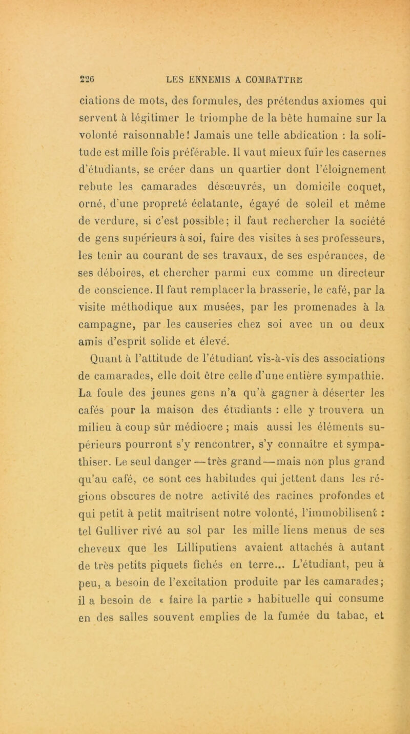 dations de mots, des formules, des prétendus axiomes qui servent à légitimer le triomphe de la bête humaine sur la volonté raisonnable! Jamais une telle abdication : la soli- tude est mille fois préférable. Il vaut mieux fuir les casernes d’étudiants, se créer dans un quartier dont l’éloignement rebute les camarades désœuvrés, un domicile coquet, orné, d'une propreté éclatante, égayé de soleil et même de verdure, si c’est possible; il faut rechercher la société de gens supérieurs à soi, faire des visites à ses professeurs, les tenir au courant de ses travaux, de ses espérances, de ses déboires, et chercher parmi eux comme un directeur de conscience. Il faut remplacer la brasserie, le café, par la visite méthodique aux musées, par les promenades à la campagne, par les causeries chez soi avec un ou deux amis d’esprit solide et élevé. Quant à l’attitude de l’étudiant vis-à-vis des associations de camarades, elle doit être celle d’une entière sympathie. La foule des jeunes gens n’a qu’à gagner à déserter les cafés pour la maison des étudiants : elle y trouvera un milieu à coup sûr médiocre ; mais aussi les éléments su- périeurs pourront s’y rencontrer, s’y connaître et sympa- thiser. Le seul danger—très grand — mais non plus grand qu’au café, ce sont ces habitudes qui jettent dans les ré- gions obscures de notre activité des racines profondes et qui petit à petit maîtrisent notre volonté, l’immobilisent : tel Gulliver rivé au sol par les mille liens menus de ses cheveux que les Lilliputiens avaient attachés à autant de très petits piquets fichés en terre... L’étudiant, peu à peu, a besoin de l’excitation produite par les camarades; il a besoin de « laire la partie » habituelle qui consume en des salles souvent emplies de la fumée du tabac, et
