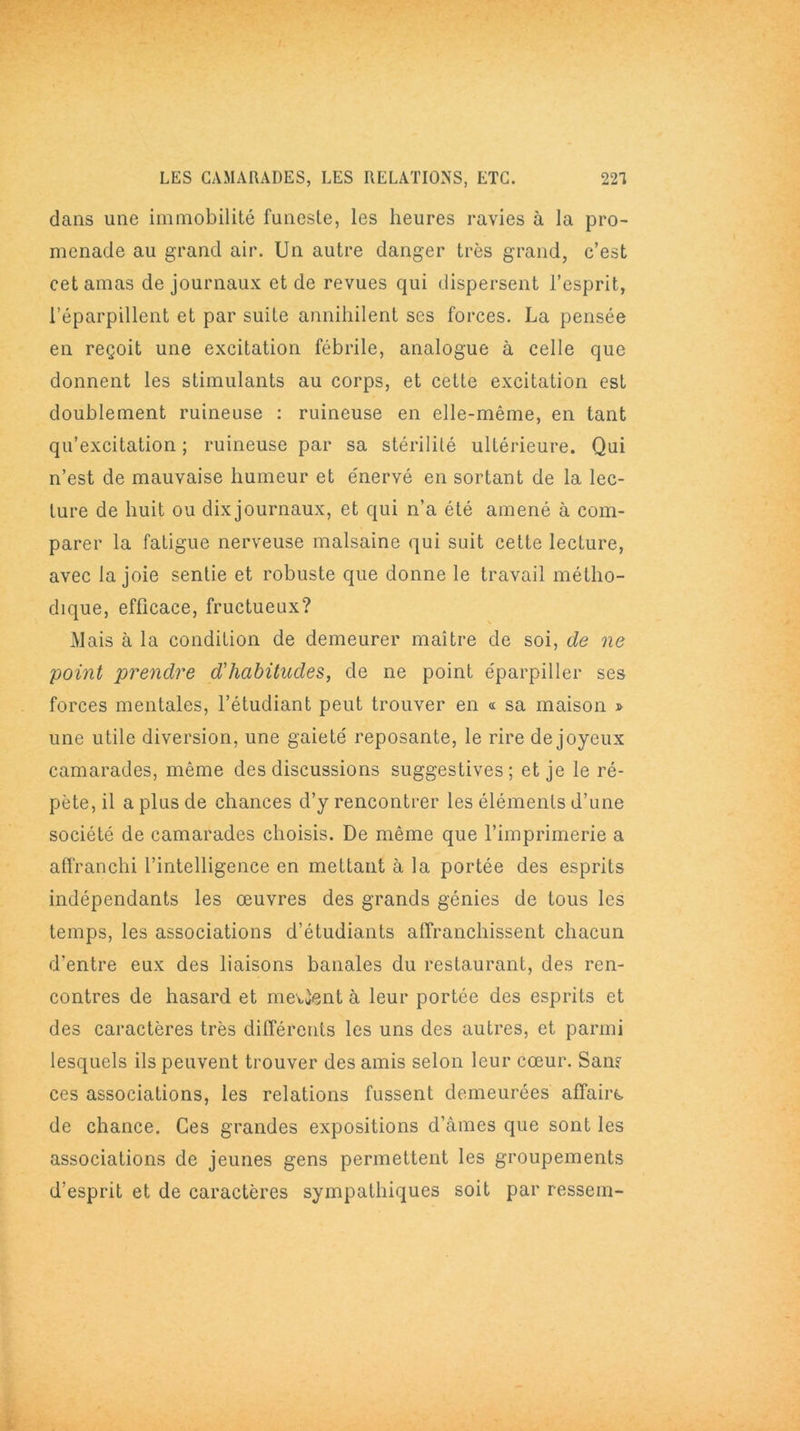 dans une immobilité funeste, les heures ravies à la pro- menade au grand air. Un autre danger très grand, c’est cet amas de journaux et de revues qui dispersent l’esprit, l’éparpillent et par suite annihilent scs forces. La pensée en reçoit une excitation fébrile, analogue à celle que donnent les stimulants au corps, et cette excitation est doublement ruineuse : ruineuse en elle-même, en tant qu’excitation ; ruineuse par sa stérilité ultérieure. Qui n’est de mauvaise humeur et énervé en sortant de la lec- ture de huit ou dix journaux, et qui n’a été amené à com- parer la fatigue nerveuse malsaine qui suit cette lecture, avec la joie sentie et robuste que donne le travail métho- dique, efficace, fructueux? Mais à la condition de demeurer maître de soi, de ne point prendre d'habitudes, de ne point éparpiller ses forces mentales, l’étudiant peut trouver en « sa maison » une utile diversion, une gaieté reposante, le rire de joyeux camarades, même des discussions suggestives; et je le ré- pète, il a plus de chances d’y rencontrer les éléments d’une société de camarades choisis. De même que l’imprimerie a affranchi l’intelligence en mettant à la portée des esprits indépendants les œuvres des grands génies de tous les temps, les associations d’étudiants atTranchissent chacun d'entre eux des liaisons banales du restaurant, des ren- contres de hasard et mettent à leur portée des esprits et des caractères très différents les uns des autres, et parmi lesquels ils peuvent trouver des amis selon leur cœur. Sans ces associations, les relations fussent demeurées affaire* de chance. Ces grandes expositions d’âmes que sont les associations de jeunes gens permettent les groupements d’esprit et de caractères sympathiques soit par ressem-