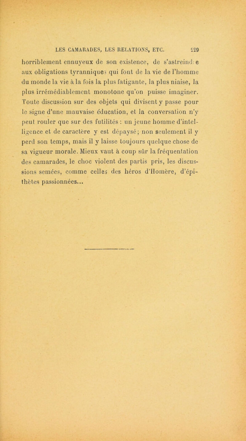 horriblement ennuyeux de son existence, de s'astreint!: e aux obligations tyrannique? qui font de la vie de l’homme du monde la vie à la fois la plus fatigante, la plus niaise, la plus irrémédiablement monotone qu’on puisse imaginer. Toute discussion sur des objets qui divisent y passe pour le signe d’une mauvaise éducation, et la conversation n’y peut rouler que sur des futilités : un jeune homme d’intel- ligence et de caractère y est dépaysé; non seulement il y perd son temps, mais il y laisse toujours quelque chose de sa vigueur morale. Mieux vaut à coup sûr la fréquentation des camarades, le choc violent des partis pris, les discus- sions semées, comme celles des héros d’Homère, d’épi- thètes passionnées...