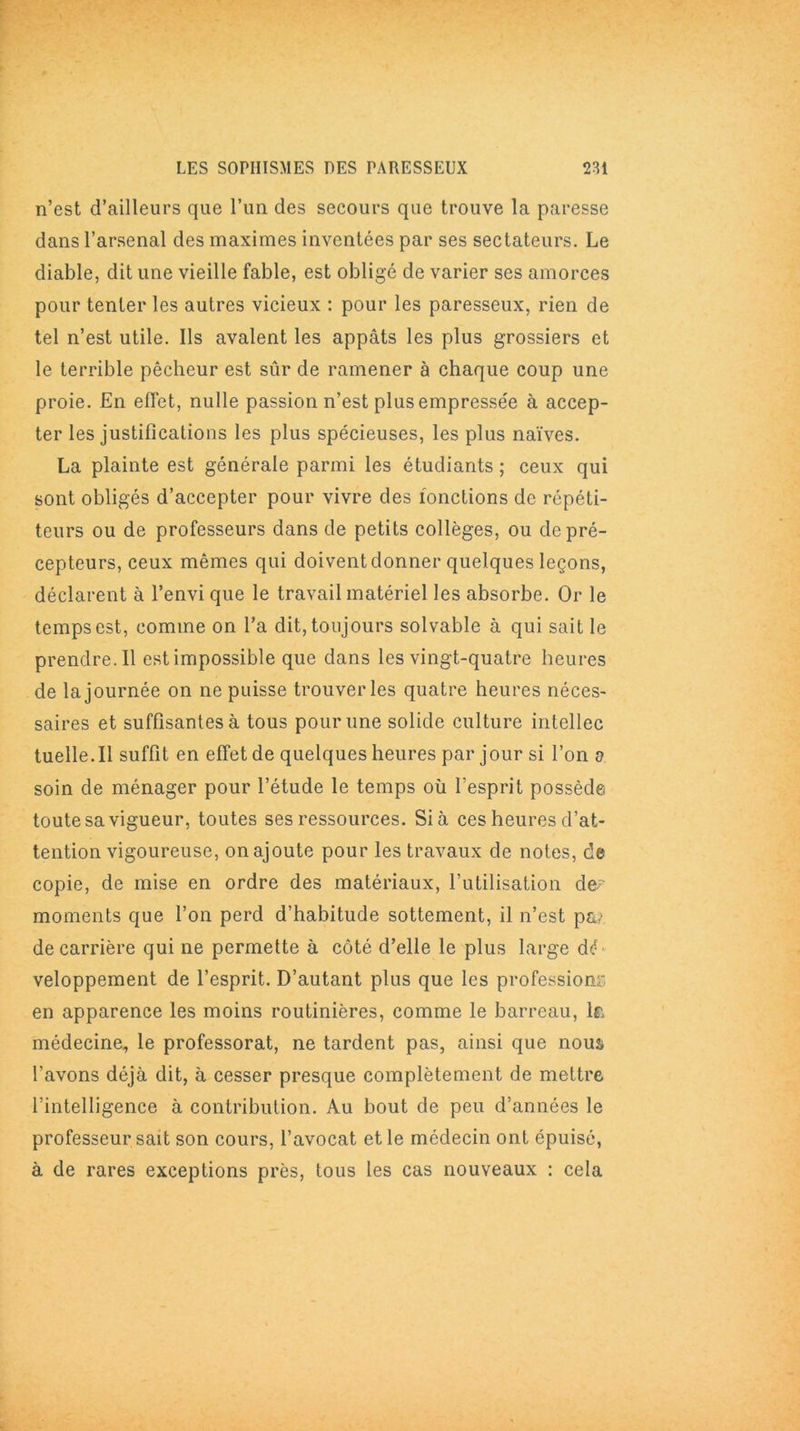 n’est d’ailleurs que l’un des secours que trouve la paresse dans l’arsenal des maximes inventées par ses sectateurs. Le diable, dit une vieille fable, est obligé de varier ses amorces pour tenter les autres vicieux : pour les paresseux, rien de tel n’est utile. Ils avalent les appâts les plus grossiers et le terrible pêcheur est sûr de ramener à chaque coup une proie. En effet, nulle passion n’est plus empressée à accep- ter les justifications les plus spécieuses, les plus naïves. La plainte est générale parmi les étudiants ; ceux qui sont obligés d’accepter pour vivre des fonctions de répéti- teurs ou de professeurs dans de petits collèges, ou de pré- cepteurs, ceux mêmes qui doivent donner quelques leçons, déclarent à l’envi que le travail matériel les absorbe. Or le temps est, comme on l’a dit, toujours solvable à qui sait le prendre.il est impossible que dans les vingt-quatre heures de la journée on ne puisse trouver les quatre heures néces- saires et suffisantes à tous pour une solide culture intellec tuelle.il suffit en effet de quelques heures par jour si l’on o soin de ménager pour l’étude le temps où l’esprit possède toute sa vigueur, toutes ses ressources. Si à ces heures d’at- tention vigoureuse, on ajoute pour les travaux de notes, de copie, de mise en ordre des matériaux, l’utilisation de? moments que l’on perd d’habitude sottement, il n’est p&,> de carrière qui ne permette à côté d’elle le plus large dé veloppement de l’esprit. D’autant plus que les professions en apparence les moins routinières, comme le barreau, la médecine, le professorat, ne tardent pas, ainsi que nous* l’avons déjà dit, à cesser presque complètement de mettre l’intelligence à contribution. Au bout de peu d’années le professeur sait son cours, l’avocat et le médecin ont épuisé, à de rares exceptions près, tous les cas nouveaux : cela