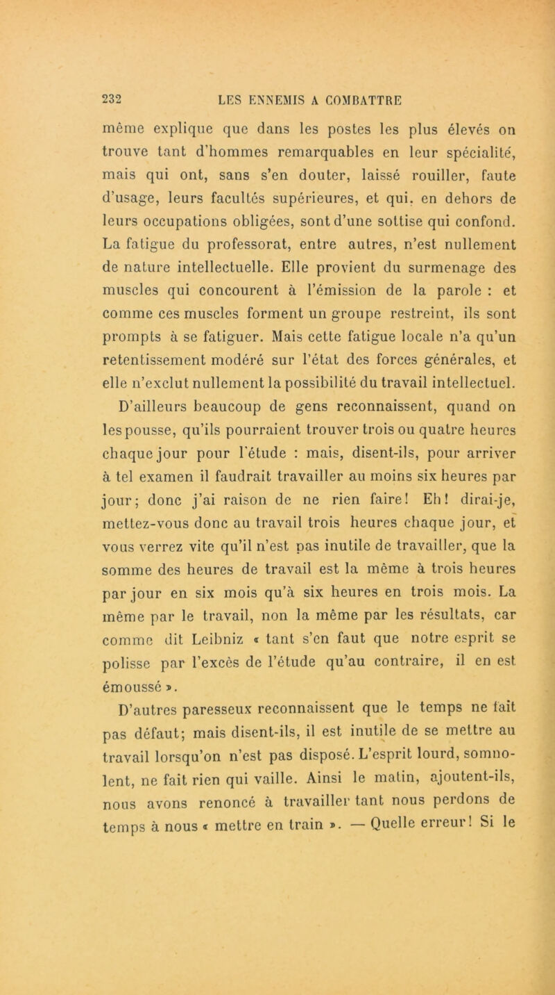 même explique que dans les postes les plus élevés on trouve tant d’hommes remarquables en leur spécialité, mais qui ont, sans s’en douter, laissé rouiller, faute d’usage, leurs facultés supérieures, et qui. en dehors de leurs occupations obligées, sont d’une sottise qui confond. La fatigue du professorat, entre autres, n’est nullement de nature intellectuelle. Elle provient du surmenage des muscles qui concourent à l’émission de la parole : et comme ces muscles forment un groupe restreint, ils sont prompts à se fatiguer. Mais cette fatigue locale n’a qu’un retentissement modéré sur l’état des forces générales, et elle n’exclut nullement la possibilité du travail intellectuel. D’ailleurs beaucoup de gens reconnaissent, quand on les pousse, qu’ils pourraient trouver trois ou quatre heures chaque jour pour l'étude : mais, disent-ils, pour arriver à tel examen il faudrait travailler au moins six heures par jour; donc j’ai raison de ne rien faire! Eh! dirai-je, mettez-vous donc au travail trois heures chaque jour, et vous verrez vite qu’il n’est pas inutile de travailler, que la somme des heures de travail est la même à trois heures par jour en six mois qu’à six heures en trois mois. La même par le travail, non la même par les résultats, car comme dit Leibniz « tant s’en faut que notre esprit se polisse par l’excès de l’étude qu’au contraire, il en est émoussé ». D’autres paresseux reconnaissent que le temps ne fait pas défaut; mais disent-ils, il est inutile de se mettre au travail lorsqu’on n’est pas disposé. L’esprit lourd, somno- lent, ne fait rien qui vaille. Ainsi le malin, ajoutent-ils, nous avons renoncé à travailler tant nous perdons de temps à nous « mettre en train ». — Quelle erreur! Si le