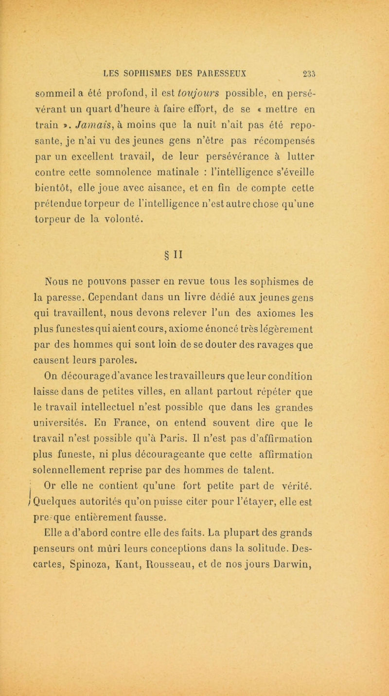 sommeil a été profond, il est toujours possible, en persé- vérant un quart d’heure à faire effort, de se « mettre en train ». Jamais, h moins que la nuit n’ait pas été repo- sante, je n’ai vu des jeunes gens n’être pas récompensés par un excellent travail, de leur persévérance à lutter contre cette somnolence matinale : l’intelligence s’éveille bientôt, elle joue avec aisance, et en fin de compte cette prétendue torpeur de l’intelligence n’est autre chose qu’une torpeur de la volonté. § II Nous ne pouvons passer en revue tous les sophismes de la paresse. Cependant dans un livre dédié aux jeunes gens qui travaillent, nous devons relever l’un des axiomes les plus funestes qui aient cours, axiome énoncé très légèrement par des hommes qui sont loin de se douter des ravages que causent leurs paroles. On décourage d’avance les travailleurs que leur condition laisse dans de petites villes, en allant partout répéter que le travail intellectuel n’est possible que dans les grandes universités. En France, on entend souvent dire que le travail n’est possible qu’à Paris. Il n’est pas d’affirmation plus funeste, ni plus décourageante que celte affirmation solennellement reprise par des hommes de talent. Or elle ne contient qu’une fort petite part de vérité. Quelques autorités qu’on puisse citer pour l’étayer, elle est pre que entièrement fausse. Elle a d’abord contre elle des faits. La plupart des grands penseurs ont mûri leurs conceptions dans la solitude. Des- cartes, Spinoza, Kant, Rousseau, et de nos jours Darwin,