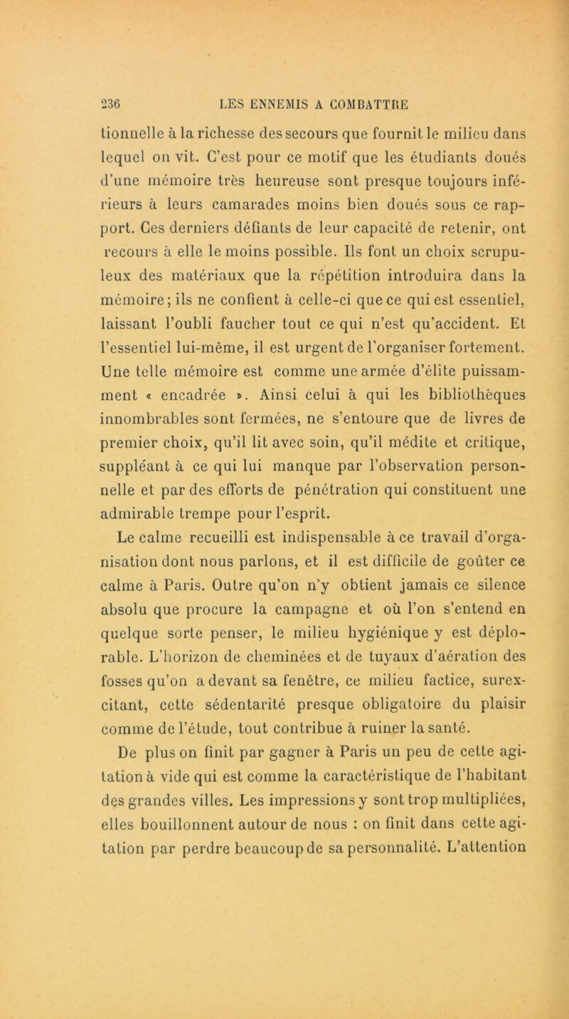 tionnelle à la richesse des secours que fournit le milieu dans lequel on vit. C’est pour ce motif que les étudiants doués d’une mémoire très heureuse sont presque toujours infé- rieurs à leurs camarades moins bien doués sous ce rap- port. Ces derniers défiants de leur capacité de retenir, ont recours à elle le moins possible. Ils font un choix scrupu- leux des matériaux que la répétition introduira dans la mémoire; ils ne confient à celle-ci que ce qui est essentiel, laissant l’oubli faucher tout ce qui n’est qu’accident. Et l’essentiel lui-même, il est urgent de l’organiser fortement. Une telle mémoire est comme une armée d’élite puissam- ment « encadrée *. Ainsi celui à qui les bibliothèques innombrables sont fermées, ne s’entoure que de livres de premier choix, qu’il lit avec soin, qu’il médite et critique, suppléant à ce qui lui manque par l’observation person- nelle et par des efforts de pénétration qui constituent une admirable trempe pour l’esprit. Le calme recueilli est indispensable à ce travail d’orga- nisation dont nous parlons, et il est difficile de goûter ce calme à Paris. Outre qu’on n’y obtient jamais ce silence absolu que procure la campagne et où l’on s’entend en quelque sorte penser, le milieu hygiénique y est déplo- rable. L’horizon de cheminées et de tuyaux d’aération des fosses qu’on a devant sa fenêtre, ce milieu factice, surex- citant, cette sédentarité presque obligatoire du plaisir comme de l’étude, tout contribue à ruiner la santé. De plus on finit par gagner à Paris un peu de celte agi- tation à vide qui est comme la caractéristique de l’habitant des grandes villes. Les impressions y sont trop multipliées, elles bouillonnent autour de nous : on finit dans cette agi- tation par perdre beaucoup de sa personnalité. L’attention