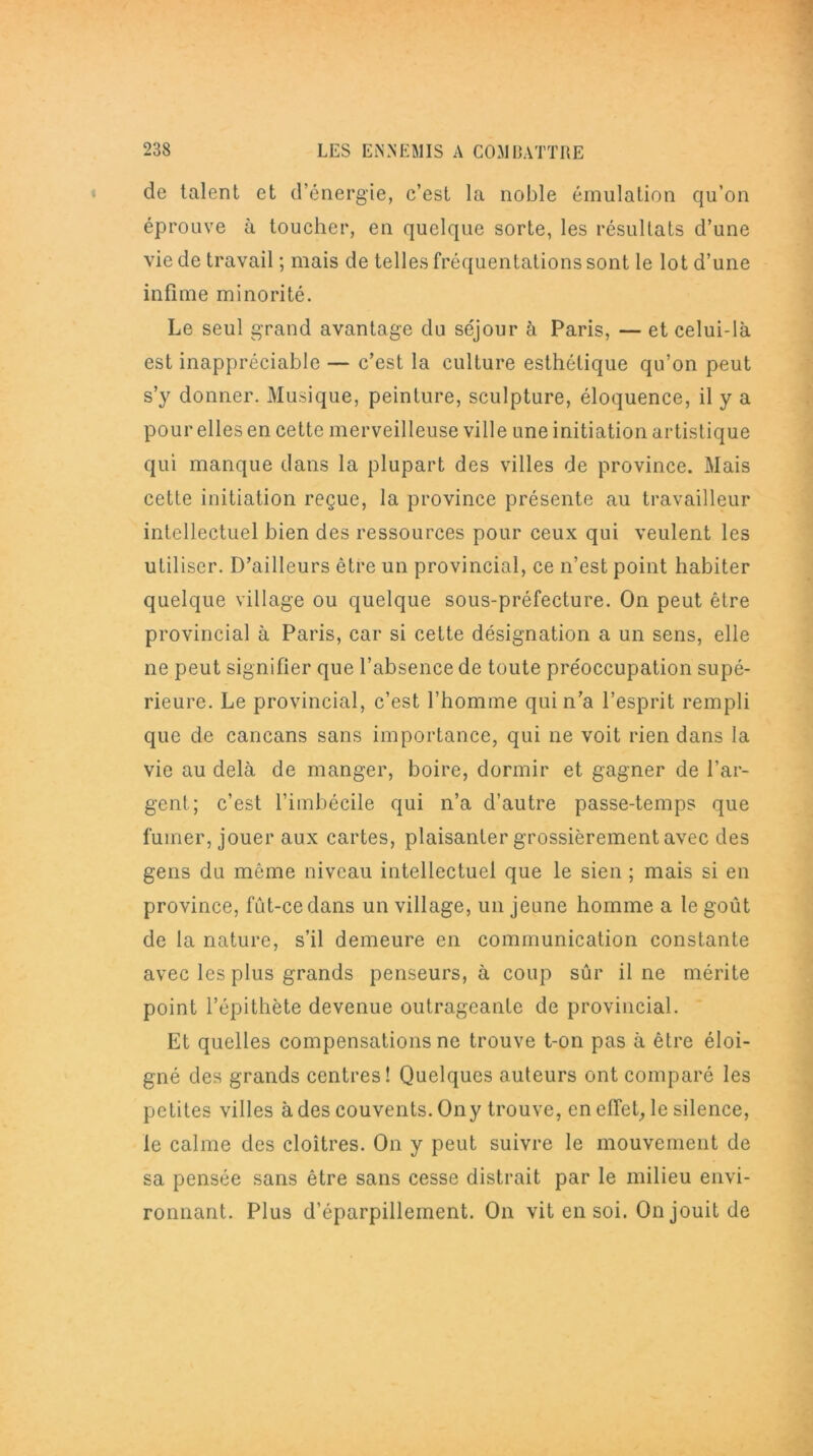 de talent et d’énergie, c’est la noble émulation qu’on éprouve à toucher, en quelque sorte, les résultats d’une vie de travail ; mais de telles fréquentations sont le lot d’une infime minorité. Le seul grand avantage du séjour à Paris, — et celui-là est inappréciable — c’est la culture esthétique qu’on peut s’y donner. Musique, peinture, sculpture, éloquence, il y a pour elles en cette merveilleuse ville une initiation artistique qui manque dans la plupart des villes de province. Mais cette initiation reçue, la province présente au travailleur intellectuel bien des ressources pour ceux qui veulent les utiliser. D’ailleurs être un provincial, ce n’est point habiter quelque village ou quelque sous-préfecture. On peut être provincial à Paris, car si cette désignation a un sens, elle ne peut signifier que l’absence de toute préoccupation supé- rieure. Le provincial, c’est l’homme qui n’a l’esprit rempli que de cancans sans importance, qui ne voit rien dans la vie au delà de manger, boire, dormir et gagner de l’ar- gent; c’est l’imbécile qui n’a d’autre passe-temps que fumer, jouer aux cartes, plaisanter grossièrement avec des gens du môme niveau intellectuel que le sien ; mais si en province, fîit-cedans un village, un jeune homme a le goût de la nature, s’il demeure en communication constante avec les plus grands penseurs, à coup sûr il ne mérite point l’épithète devenue outrageante de provincial. Et quelles compensations ne trouve t-on pas à être éloi- gné des grands centres! Quelques auteurs ont comparé les petites villes à des couvents. On y trouve, en effet, le silence, le calme des cloîtres. On y peut suivre le mouvement de sa pensée sans être sans cesse distrait par le milieu envi- ronnant. Plus d’éparpillement. On vit en soi. On jouit de