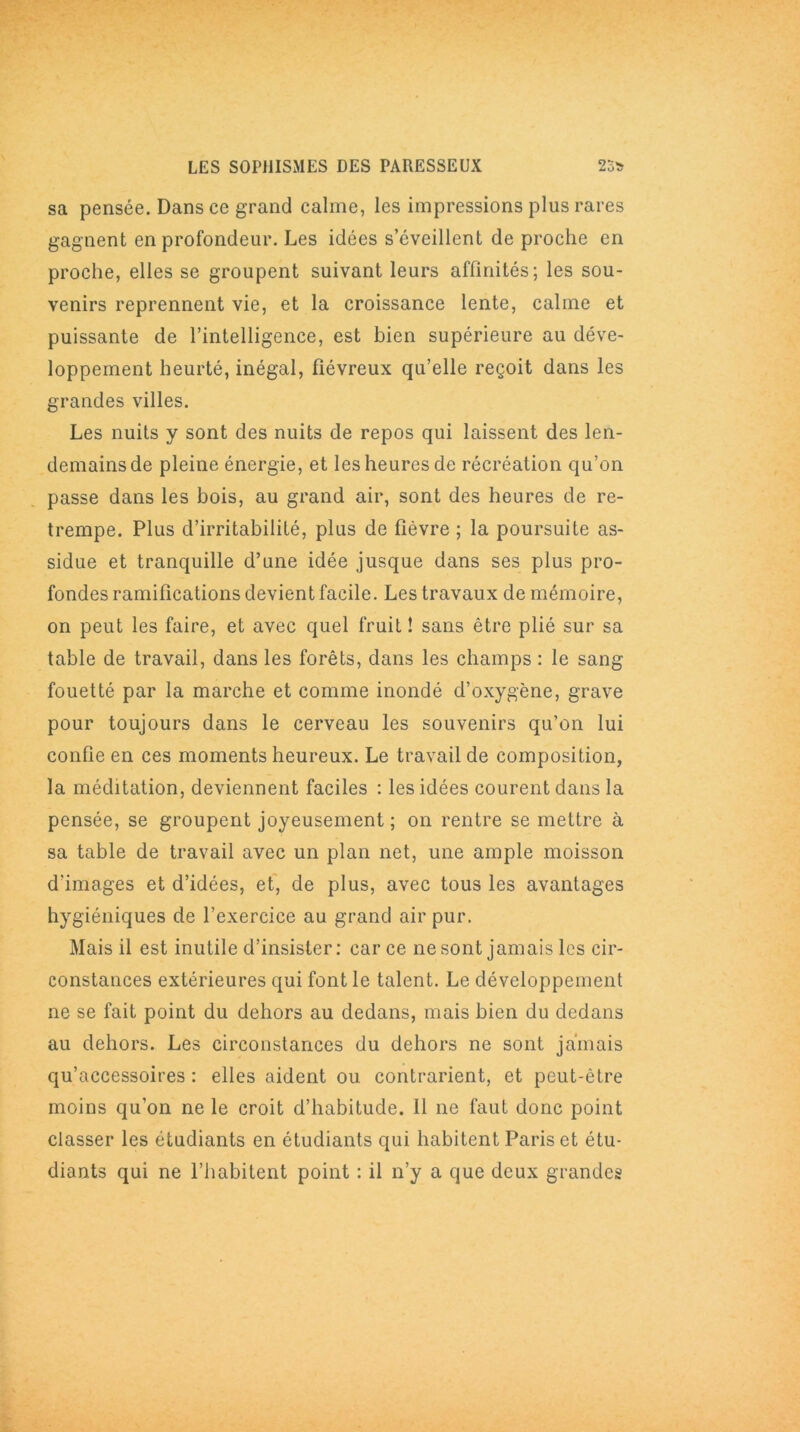 sa pensée. Dans ce grand calme, les impressions plus rares gagnent en profondeur. Les idées s’éveillent de proche en proche, elles se groupent suivant leurs affinités; les sou- venirs reprennent vie, et la croissance lente, calme et puissante de l’intelligence, est bien supérieure au déve- loppement heurté, inégal, fiévreux qu’elle reçoit dans les grandes villes. Les nuits y sont des nuits de repos qui laissent des len- demains de pleine énergie, et les heures de récréation qu’on passe dans les bois, au grand air, sont des heures de re- trempe. Plus d’irritabilité, plus de fièvre ; la poursuite as- sidue et tranquille d’une idée jusque dans ses plus pro- fondes ramifications devient facile. Les travaux de mémoire, on peut les faire, et avec quel fruit ! sans être plié sur sa table de travail, dans les forêts, dans les champs : le sang fouetté par la marche et comme inondé d’oxygène, grave pour toujours dans le cerveau les souvenirs qu’on lui confie en ces moments heureux. Le travail de composition, la méditation, deviennent faciles : les idées courent dans la pensée, se groupent joyeusement ; on rentre se mettre à sa table de travail avec un plan net, une ample moisson d'images et d’idées, et, de plus, avec tous les avantages hygiéniques de l’exercice au grand air pur. Mais il est inutile d’insister: car ce ne sont jamais les cir- constances extérieures qui font le talent. Le développement ne se fait point du dehors au dedans, mais bien du dedans au dehors. Les circonstances du dehors ne sont jamais qu’accessoires : elles aident ou contrarient, et peut-être moins qu’on ne le croit d’habitude. Il ne faut donc point classer les étudiants en étudiants qui habitent Paris et étu- diants qui ne l’habitent point : il n’y a que deux grandes