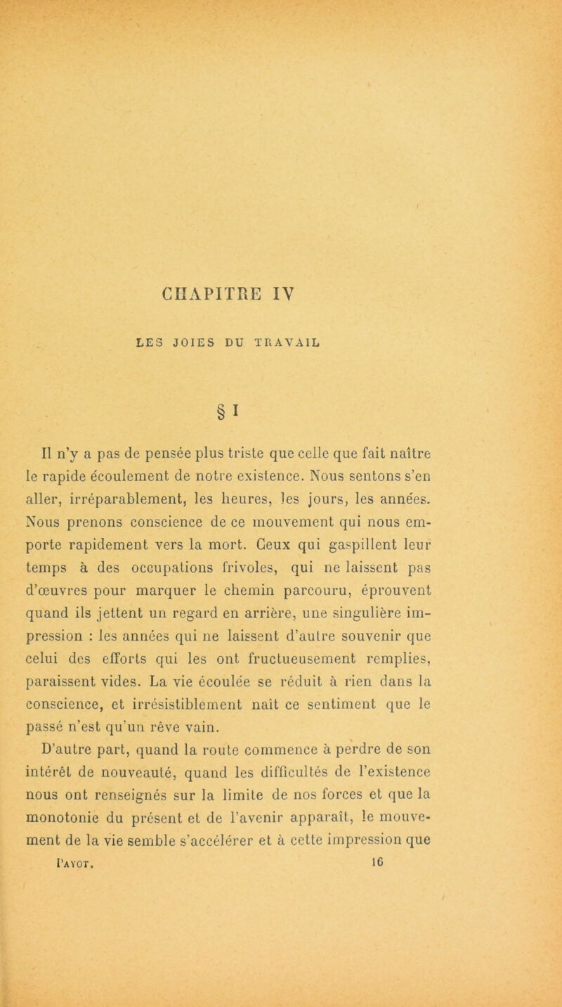 LES JOIES DU TRAVAIL §1 Il n’y a pas de pensée plus triste que celle que fait naître le rapide écoulement de notre existence. Nous sentons s’en aller, irréparablement, les heures, les jours, les années. Nous prenons conscience de ce mouvement qui nous em- porte rapidement vers la mort. Ceux qui gaspillent leur temps à des occupations frivoles, qui ne laissent pas d’œuvres pour marquer le chemin parcouru, éprouvent quand ils jettent un regard en arrière, une singulière im- pression : les années qui ne laissent d’autre souvenir que celui des efforts qui les ont fructueusement remplies, paraissent vides. La vie écoulée se réduit à rien dans la conscience, et irrésistiblement naît ce sentiment que le passé n’est qu'un rêve vain. D’autre part, quand la route commence à perdre de son intérêt de nouveauté, quand les difficultés de l’existence nous ont renseignés sur la limite de nos forces et que la monotonie du présent et de l’avenir apparaît, le mouve- ment de la vie semble s’accélérer et à celte impression que I'ayot. 16