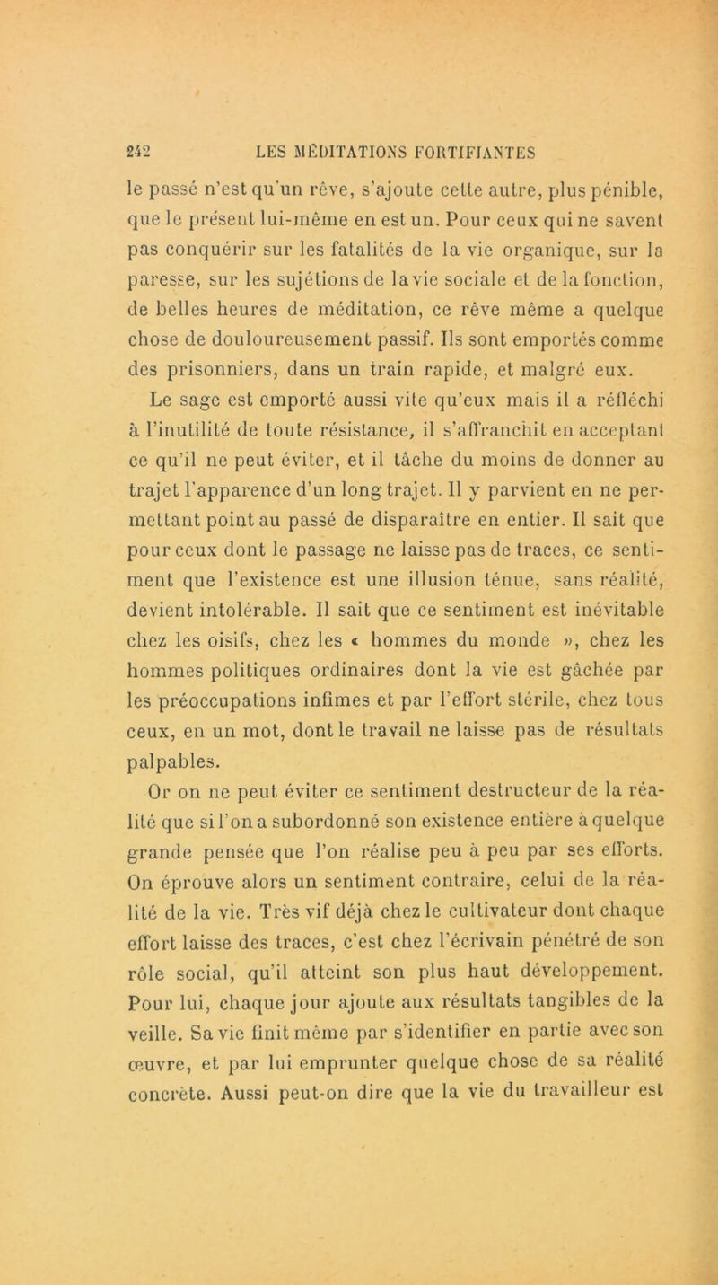 le passé n’est qu’un rêve, s’ajoute celte autre, plus pénible, que le présent lui-même en est un. Pour ceux qui ne savent pas conquérir sur les fatalités de la vie organique, sur la paresse, sur les sujétions de la vie sociale et de la fonction, de belles heures de méditation, ce rêve même a quelque chose de douloureusement passif. Ils sont emportés comme des prisonniers, dans un train rapide, et malgré eux. Le sage est emporté aussi vite qu’eux mais il a réfléchi à l’inutilité de toute résistance, il s'affranchit en acceptant ce qu’il ne peut éviter, et il tâche du moins de donner au trajet l’apparence d’un long trajet. 11 y parvient en ne per- mettant point au passé de disparaître en entier. Il sait que pour ceux dont le passage ne laisse pas de traces, ce senti- ment que l’existence est une illusion ténue, sans réalité, devient intolérable. Il sait que ce sentiment est inévitable chez les oisifs, chez les « hommes du monde », chez les hommes politiques ordinaires dont la vie est gâchée par les préoccupations infimes et par l’effort stérile, chez tous ceux, en un mot, dont le travail ne laisse pas de résultats palpables. Or on ne peut éviter ce sentiment destructeur de la réa- lité que si l’on a subordonné son existence entière à quelque grande pensée que l’on réalise peu à peu par ses elforts. On éprouve alors un sentiment contraire, celui de la réa- lité de la vie. Très vif déjà chez le cultivateur dont chaque effort laisse des traces, c’est chez l’écrivain pénétré de son rôle social, qu’il atteint son plus haut développement. Pour lui, chaque jour ajoute aux résultats tangibles de la veille. Sa vie finit même par s’identifier en partie avec son œuvre, et par lui emprunter quelque chose de sa réalité concrète. Aussi peut-on dire que la vie du travailleur est