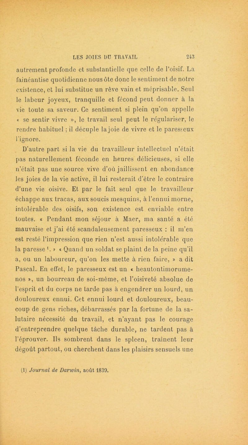 autrement profonde et substantielle que celle de l’oisif. La fainéantise quotidienne nous ôte donc le sentiment de notre existence, et lui substitue un rêve vain et méprisable. Seul le labeur joyeux, tranquille et fécond peut donner à la vie toute sa saveur. Ce sentiment si plein qu’on appelle « se sentir vivre », le travail seul peut le régulariser, le rendre habituel ; il décuple lajoie de vivre et le paresseux l'ignore. D’autre part si la vie du travailleur intellectuel n’était pas naturellement féconde en heures délicieuses, si elle n’était pas une source vive d’où jaillissent en abondance les joies de la vie active, il lui resterait d’être le contraire d’une vie oisive. Et par le fait seul que le travailleur échappe aux tracas, aux soucis mesquins, à l’ennui morne, intolérable des oisifs, son existence est enviable entre toutes, a Pendant mon séjour à Maer, ma santé a été mauvaise et j’ai été scandaleusement paresseux : il m’en est resté l’impression que rien n’est aussi intolérable que la paresse l. t t Quand un soldat se plaint de la peine qu’il a, ou un laboureur, qu’on les mette à rien faire, » a dit Pascal. En effet, le paresseux est un « heautontimorume- nos », un bourreau de soi-même, et l’oisiveté absolue de l'esprit et du corps ne tarde pas à engendrer un lourd, un douloureux ennui. Cet ennui lourd et douloureux, beau- coup de gens riches, débarrassés par la fortune de la sa- lutaire nécessité du travail, et n’ayant pas le courage d’entreprendre quelque tâche durable, ne tardent pas à l’éprouver. Ils sombrent dans le spleen, traînent leur dégoût partout, ou cherchent dans les plaisirs sensuels une (1) Journal de Darwin, août 1839.