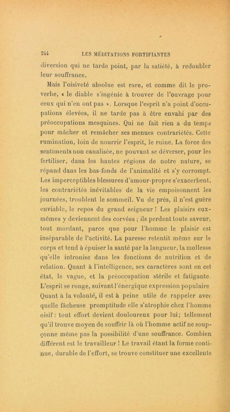 diversion qui ne tarde point, par la satiété, à redoubler leur souffrance. Mais l’oisiveté absolue est rare, et comme dit le pro- verbe, « le diable s’ingénie à trouver de l’ouvrage pour ceux qui n’en ont pas ». Lorsque l’esprit n’a point d’occu- pations élevées, il ne tarde pas à être envahi par des préoccupations mesquines. Qui ne fait rien a du temps pour mâcher et remâcher ses menues contrariétés. Cette rumination, loin de nourrir l’esprit, le ruine. La force des sentiments non canalisée, ne pouvant se déverser, pour les fertiliser, dans les hautes régions de notre nature, se répand dans les bas-fonds de l’animalité et s’y corrompt. Les imperceptibles blessures d’amour-propre s’exacerbent, les contrariétés inévitables de la vie empoisonnent les journées, troublent le sommeil. Vu de près, il n’est guère enviable, le repos du grand seigneur ! Les plaisirs eux- mêmes y deviennent des corvées ; ils perdent toute saveur, tout mordant, parce que pour l’homme le plaisir est inséparable de l’activité. La paresse retentit même sur le corps et tend à épuiser la santé par la langueur, la mollesse qu’elle intronise dans les fonctions de nutrition et de relation. Quant à l’intelligence, ses caractères sont en cet état, le vague, et la préoccupation stérile et fatigante. L’esprit, se ronge, suivant l’énergique expression populaire Quant à la volonté, il est à peine utile de rappeler avec quelle fâcheuse promptitude elle s’atrophie chez l’homme oisif: tout effort devient douloureux pour lui; tellement qu’il trouve moyen de souffrir là où l’homme actif ne soup- çonne même pas la possibilité d’une souffrance. Combien différent est le travailleur ! Le travail étant la forme conti- nue, durable de l'effort, se trouve constituer une excellente