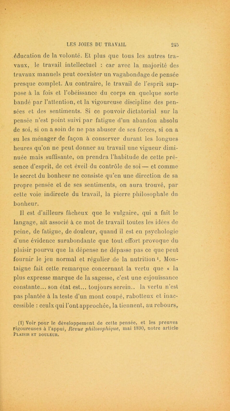 éducation de la volonté. Et plus que tous les autres tra- vaux, le travail intellectuel : car avec la majorité des travaux manuels peut coexister un vagabondage de pensée presque complet. Au contraire, le travail de l’esprit sup- pose à la fois et l’obéissance du corps en quelque sorte bandé par l’attention, et la vigoureuse discipline des pen- sées et des sentiments. Si ce pouvoir dictatorial sur la pensée n’est point suivi par fatigue d’un abandon absolu de soi, si on a soin de ne pas abuser de ses forces, si on a su les ménager de façon à conserver durant les longues heures qu’on ne peut donner au travail une vigueur dimi- nuée mais suffisante, on prendra l’habitude de cette pré- sence d’esprit, de cet éveil du contrôle de soi— et comme le secret du bonheur ne consiste qu’en une direction de sa propre pensée et de ses sentiments, on aura trouvé, par cette voie indirecte du travail, la pierre philosophale du bonheur. Il est d’ailleurs fâcheux que le vulgaire, qui a fait le langage, ait associé à ce mot de travail toutes les idées de peine, de fatigue, de douleur, quand il est en psychologie d'une évidence surabondante que tout effort provoque du plaisir pourvu que la dépense ne dépasse pas ce que peut fournir le jeu normal et régulier de la nutrition1. Mon- taigne fait cette remarque concernant la vertu que « la plus expresse marque de la sagesse, c’est une esjouïssance constante... son état est... toujours serein., la vertu n’est pas plantée à la teste d’un mont coupé, rabotteux et inac- cessible : ceulx qui l’ont approchée, la tiennent, au rebours, (1) Voir pour le développement de cette pensée, et les preuves rigoureuses à l’appui, Revue philosophique, mai 1890, notre article Plaisir et douleur.