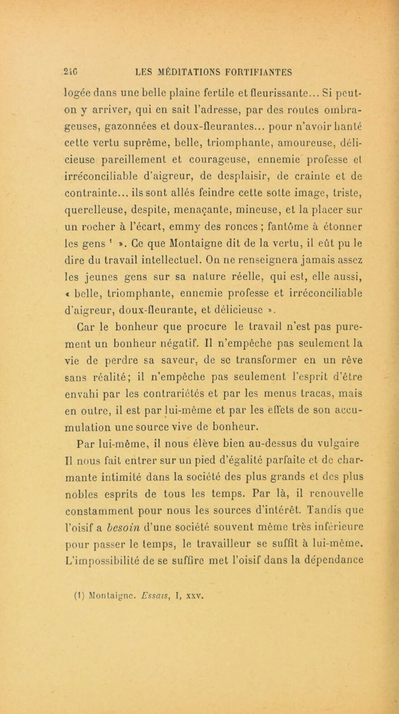 logée dans une belle plaine fertile et fleurissante... Si peut- on y arriver, qui en sait l’adresse, par des routes ombra- geuses, gazonnées et doux-Üeurantes... pour n’avoir hanté cette vertu suprême, belle, triomphante, amoureuse, déli- cieuse pareillement et courageuse, ennemie professe el irréconciliable d’aigreur, de desplaisir, de crainte et de contrainte... ils sont allés feindre cette sotte image, triste, querelleuse, despite, menaçante, mineuse, et la placer sur un rocher à l’écart, emmy des ronces ; fantême à ctonner les gens ' ». Ce que Montaigne dit de la vertu, il eût pu le dire du travail intellectuel. On ne renseignera jamais assez les jeunes gens sur sa nature réelle, qui est, elle aussi, « belle, triomphante, ennemie professe et irréconciliable d'aigreur, doux-fleurante, et délicieuse ». Car le bonheur que procure le travail n'est pas pure- ment un bonheur négatif. Il n’empêche pas seulement la vie de perdre sa saveur, de sc transformer en un rêve sans réalité; il n’empêche pas seulement l'esprit d’être envahi par les contrariétés et par les menus tracas, mais en outre, il est par lui-même et par les effets de son accu- mulation une source vive de bonheur. Par lui-même, il nous élève bien au-dessus du vulgaire Il nous fait entrer sur un pied d’égalité parfaite et de char- mante intimité dans la société des plus grands et des plus nobles esprits de tous les temps. Par là, il renouvelle constamment pour nous les sources d'intérêt. Tandis que l’oisif a besoin d’une société souvent même très inférieure pour passer le temps, le travailleur se suffit à lui-même. L’impossibilité de se suffire met l’oisif dans la dépendance (1) Montaigne. Essais, I, xxv.