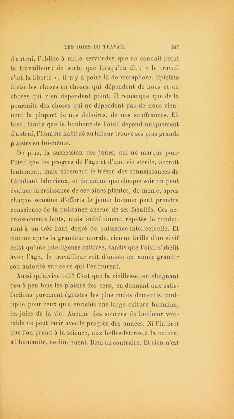 d'autrui, l’oblige à mille servitudes que ne connaît point le travailleur; de sorte que lorsqu’on dit: « le travail c’est la liberté », il n’y a point là de me'taphorc. Epictète divise les choses en choses qui dépendent de nous et en choses qui n’en dépendent point. Il remarque que de la poursuite des choses qui ne dépendent pas de nous vien- nent la plupart de nos déboires, de nos souffrances. Eh bien, tandis que le bonheur de l’oisif dépend uniquement d’autrui, l’homme habitué au labeur trouve ses plus grands plaisirs en lui-même. De plus, la succession des jours, qui ne marque pour l’oisif que les progrès de l’âge et d’une vie stérile, accroît lentement, mais sûrement le trésor des connaissances de l’étudiant laborieux, et de même que chaque soir on peut évaluer la croissance de certaines plantes, de même, après chaque semaine d’efforts le jeune homme peut prendre conscience de la puissance accrue de ses facultés. Ces ac- croissements lents, mais indéfiniment répétés le condui- ront à un très haut degré de puissance intellectuelle. Et comme après la grandeur morale, rien ne brille d’un si vif éclat qu’une intelligence cultivée, tandis que l’oisif s’abêtit avec l'âge, le travailleur voit d’année en année grandir son autorité sur ceux qui l’entourent. Aussi qu’arrive-t-il? C’est que la vieillesse, en éloignant peu à peu tous les plaisirs des sens, en donnant aux satis- factions purement égoïstes les plus rudes démentis, mul- tiplie pour ceux qu’a enrichis une large culture humaine, les joies de la vie. Aucune des sources de bonheur véri- table ne peut tarir avec le progrès des années. Ni l’intérêt que l’on prend à la science, aux belles-lettres, à la nature, à l'humanité, ne diminuent. Dicn au contraire. Et rien n’est
