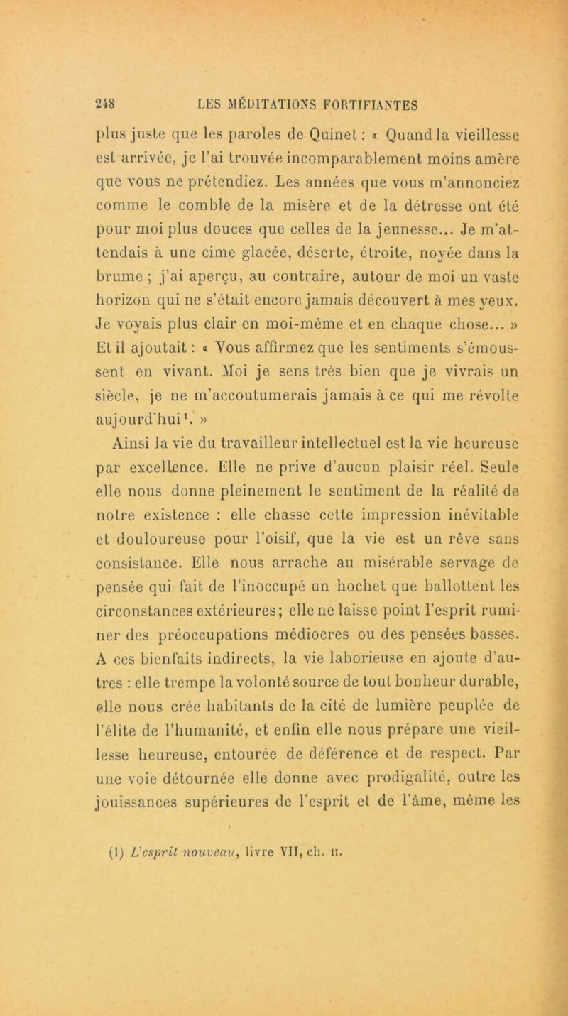 plus juste que les paroles de Quinet : « Quand la vieillesse est arrivée, je l’ai trouvée incomparablement moins amère que vous ne prétendiez. Les années que vous m’annonciez comme le comble de la misère et de la détresse ont été pour moi plus douces que celles de la jeunesse... Je m’at- tendais à une cime glacée, déserte, étroite, noyée dans la brume ; j'ai aperçu, au contraire, autour de moi un vaste horizon qui ne s’était encore jamais découvert à mes yeux. Je voyais plus clair en moi-même et en chaque chose... » Et il ajoutait : « Vous affirmez que les sentiments s’émous- sent en vivant. Moi je sens très bien que je vivrais un siècle, je ne m'accoutumerais jamais à ce qui me révolte aujourd'hui1. » Ainsi la vie du travailleur intellectuel est la vie heureuse par excellence. Elle ne prive d’aucun plaisir réel. Seule elle nous donne pleinement le sentiment de la réalité de notre existence : elle chasse celte impression inévitable et douloureuse pour l’oisif, que la vie est un rêve sans consistance. Elle nous arrache au misérable servage de pensée qui fait de l’inoccupé un hochet que ballottent les circonstances extérieures; elle ne laisse point l’esprit rumi- ner des préoccupations médiocres ou des pensées basses. A ces bienfaits indirects, la vie laborieuse en ajoute d'au- tres : elle trempe la volonté source de tout bonheur durable, elle nous crée habitants de la cité de lumière peuplée de l’élite de l’humanité, et enfin elle nous prépare une vieil- lesse heureuse, entourée de déférence et de respect. Par une voie détournée elle donne avec prodigalité, outre les jouissances supérieures de l'esprit et de l’àme, même les (I) L'esprit nouveau, livre VII, ch. h.