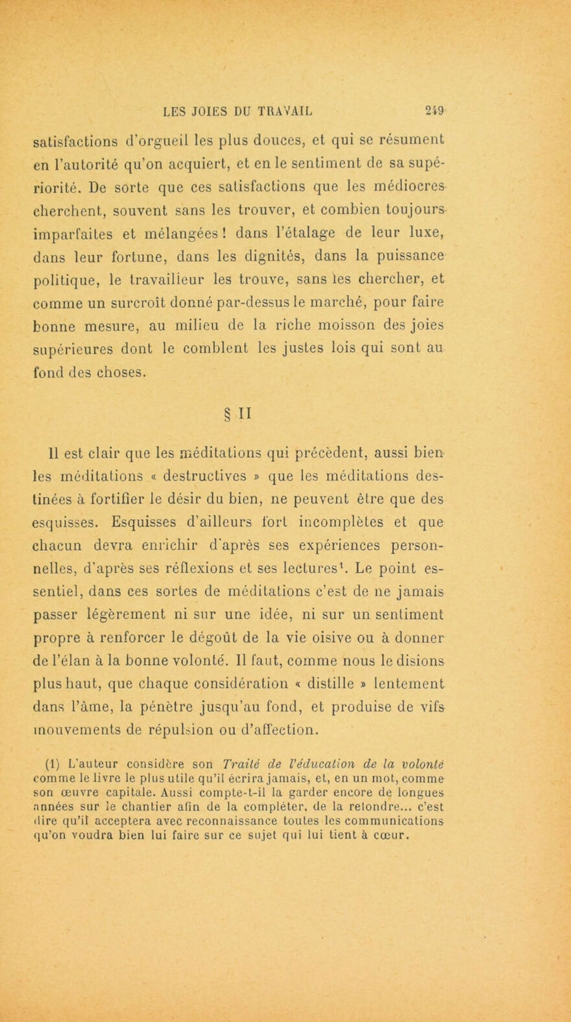 satisfactions d’orgueil les plus douces, et qui se résument en l’autorité qu’on acquiert, et en le sentiment de sa supé- riorité. De sorte que ces satisfactions que les médiocres cherchent, souvent sans les trouver, et combien toujours imparfaites et mélangées ! dans l’étalage de leur luxe, dans leur fortune, dans les dignités, dans la puissance politique, le travailleur les trouve, sans les chercher, et comme un surcroît donné par-dessus le marché, pour faire bonne mesure, au milieu de la riche moisson des joies supérieures dont le comblent les justes lois qui sont au fond des choses. § Il 11 est clair que les méditations qui précèdent, aussi bien les méditations « destructives » que les méditations des- tinées à fortifier le désir du bien, ne peuvent être que des esquisses. Esquisses d’ailleurs fort incomplètes et que chacun devra enrichir d'après ses expériences person- nelles, d'après ses réflexions et ses lectures1. Le point es- sentiel, dans ces sortes de méditations c’est de ne jamais passer légèrement ni sur une idée, ni sur un sentiment propre à renforcer le dégoût de la vie oisive ou à donner de l’élan à la bonne volonté'. 11 faut, comme nous le disions plus haut, que chaque considération « distille » lentement dans l’àme, la pénètre jusqu’au fond, et produise de vifs mouvements de répulsion ou d’affection. (1) L’auteur considère son Traité de Véducation de la volonté comme le livre le plus utile qu’il écrira jamais, et, en un mot, comme son œuvre capitale. Aussi compte-t-il la garder encore de longues années sur le chantier afin de la compléter, de la relondre... c’est dire qu’il acceptera avec reconnaissance toutes les communications qu’on voudra bien lui faire sur ce sujet qui lui tient à cœur.