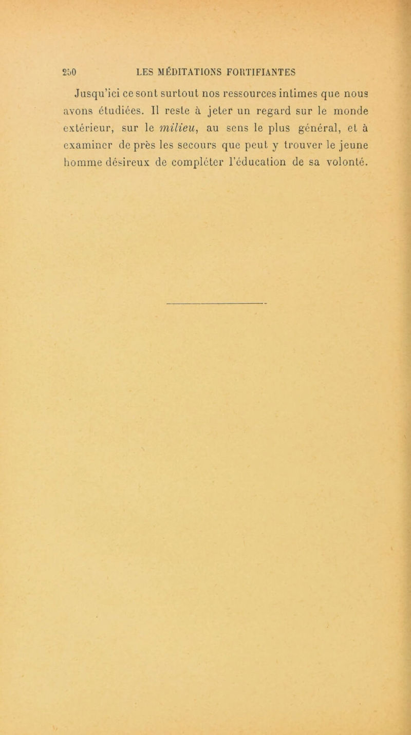 Jusqu’ici ce sont surtout nos ressources intimes que nous avons étudiées. 11 reste à jeter un regard sur le monde extérieur, sur le milieu, au sens le plus général, et à examiner de près les secours que peut y trouver le jeune homme désireux de compléter l’éducation de sa volonté.