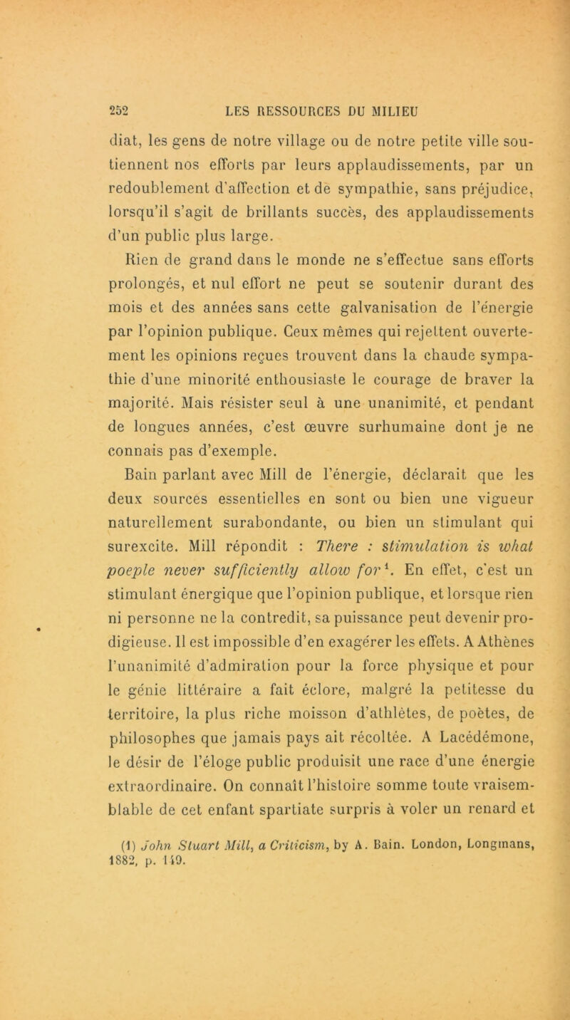 diat, les gens de notre village ou de notre petite ville sou- tiennent nos efforts par leurs applaudissements, par un redoublement d'affection et de sympathie, sans préjudice, lorsqu’il s’agit de brillants succès, des applaudissements d’un public plus large. Rien de grand dans le monde ne s’effectue sans efforts prolongés, et nul effort ne peut se soutenir durant des mois et des années sans cette galvanisation de l’énergie par l’opinion publique. Ceux mêmes qui rejettent ouverte- ment les opinions reçues trouvent dans la chaude sympa- thie d’une minorité enthousiaste le courage de braver la majorité. Mais résister seul à une unanimité, et pendant de longues années, c’est œuvre surhumaine dont je ne connais pas d’exemple. Bain parlant avec Mill de l’énergie, déclarait que les deux sources essentielles en sont ou bien une vigueur naturellement surabondante, ou bien un stimulant qui surexcite. Mill répondit : There : stimulation is what poeple never sufficiently alloio for h En effet, c'est un stimulant énergique que l’opinion publique, et lorsque rien ni personne ne la contredit, sa puissance peut devenir pro- digieuse. 11 est impossible d’en exagérer les effets. A Athènes l’unanimité d’admiration pour la force physique et pour le génie littéraire a fait éclore, malgré la petitesse du territoire, la plus riche moisson d’athlètes, de poètes, de philosophes que jamais pays ait récoltée. A Lacédémone, le désir de l’éloge public produisit une race d’une énergie extraordinaire. On connaît l’histoire somme toute vraisem- blable de cet enfant Spartiate surpris à voler un renard et (1) John Slucirt Mill, a Criticism, by A. Bain. London, Longmans, 1882, p. 149.