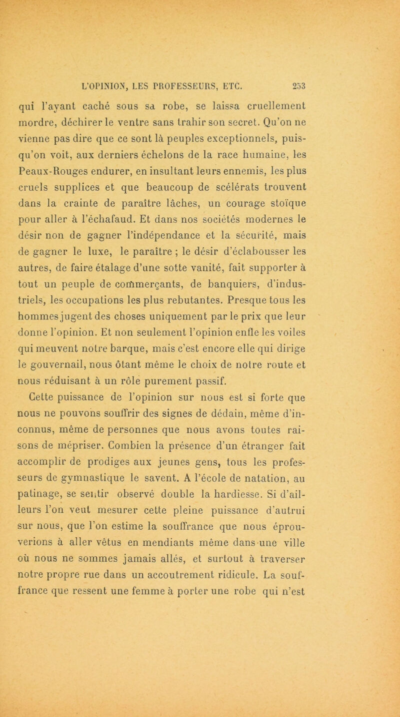qui l’ayant caché sous sa robe, se laissa cruellement mordre, déchirer le ventre sans trahir son secret. Qu’on ne vienne pas dire que ce sont là peuples exceptionnels, puis- qu’on voit, aux derniers échelons de la race humaine, les Peaux-Rouges endurer, en insultant leurs ennemis, les plus cruels supplices et que beaucoup de scélérats trouvent dans la crainte de paraître lâches, un courage stoïque pour aller à l’échafaud. Et dans nos sociétés modernes le désir non de gagner l’indépendance et la sécurité, mais de gagner le luxe, le paraître ; le désir d’éclabousser les autres, de faire étalage d’une sotte vanité, fait supporter à tout un peuple de commerçants, de banquiers, d’indus- triels, les occupations les plus rebutantes. Presque tous les hommes jugent des choses uniquement par le prix que leur donne l’opinion. Et non seulement l’opinion enfle les voiles qui meuvent notre barque, mais c’est encore elle qui dirige le gouvernail, nous ôtant même le choix de notre route et nous réduisant à un rôle purement passif. Cette puissance de l’opinion sur nous est si forte que nous ne pouvons souffrir des signes de dédain, même d’in- connus, même de personnes que nous avons toutes rai- sons de mépriser. Combien la présence d’un étranger fait accomplir de prodiges aux jeunes gens, tous les profes- seurs de gymnastique le savent. A l’école de natation, au patinage, se sentir observé double la hardiesse. Si d’ail- leurs l’on veut mesurer cette pleine puissance d’autrui sur nous, que l’on estime la souffrance que nous éprou- verions à aller vêtus en mendiants même dans une ville où nous ne sommes jamais allés, et surtout à traverser notre propre rue dans un accoutrement ridicule. La souf- france que ressent une femme à porter une robe qui n’est