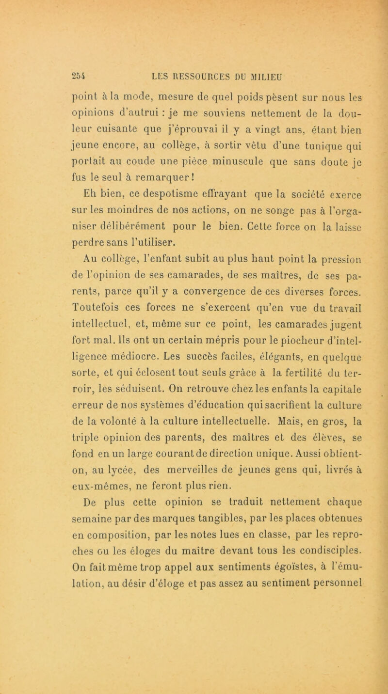 point à la mode, mesure de quel poids pèsent sur nous les opinions d’autrui : je me souviens nettement de la dou- leur cuisante que j’éprouvai il y a vingt ans, étant bien jeune encore, au collège, à sortir vêtu d’une tunique qui portait au coude une pièce minuscule que sans doute je fus le seul à remarquer ! Eh bien, ce despotisme effrayant que la société exerce sur les moindres de nos actions, on ne songe pas à l’orga- niser délibérément pour le bien. Cette force on la laisse perdre sans l’utiliser. Au collège, l’enfant subit au plus haut point la pression de l’opinion de ses camarades, de ses maîtres, de ses pa- rents, parce qu’il y a convergence de ces diverses forces. Toutefois ces forces ne s’exercent qu’en vue du travail intellectuel, et, même sur ce point, les camarades jugent fort mal. Ils ont un certain mépris pour le piocheur d’intel- ligence médiocre. Les succès faciles, élégants, en quelque sorte, et qui éclosent tout seuls grâce à la fertilité du ter- roir, les séduisent. On retrouve chez les enfants la capitale erreur de nos systèmes d’éducation qui sacrifient la culture de la volonté à la culture intellectuelle. Mais, en gros, la triple opinion des parents, des maîtres et des élèves, se fond en un large courant de direction unique. Aussi obtient- on, au lycée, des merveilles de jeunes gens qui, livrés à eux-mêmes, ne feront plus rien. De plus cette opinion se traduit nettement chaque semaine par des marques tangibles, par les places obtenues en composition, par les notes lues en classe, par les repro- ches ou les éloges du maître devant tous les condisciples. On fait même trop appel aux sentiments égoïstes, à l’ému- lation, au désir d’éloge et pas assez au sentiment personnel