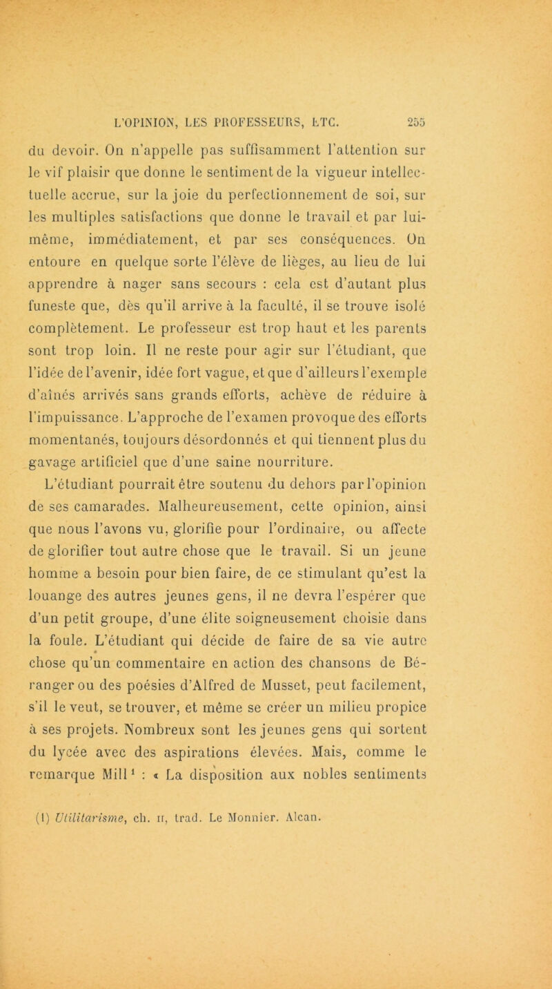 du devoir. On n’appelle pas suffisamment l’attention sur le vif plaisir que donne le sentiment de la vigueur intellec- tuelle accrue, sur la joie du perfectionnement de soi, sur les multiples satisfactions que donne le travail et par lui- même, immédiatement, et par ses conséquences. On entoure en quelque sorte l’élève de lièges, au lieu de lui apprendre à nager sans secours : cela est d’autant plus funeste que, dès qu’il arrive à la faculté, il se trouve isolé complètement. Le professeur est trop haut et les parents sont trop loin. Il ne reste pour agir sur l’étudiant, que l’idée de l’avenir, idée fort vague, et que d’ailleurs l’exemple d’aînés arrivés sans grands efforts, achève de réduire à l’impuissance. L’approche de l’examen provoque des efforts momentanés, toujours désordonnés et qui tiennent plus du gavage artificiel que d’une saine nourriture. L’étudiant pourrait être soutenu du dehors par l’opinion de ses camarades. Malheureusement, cette opinion, ainsi que nous l’avons vu, glorifie pour l’ordinaire, ou affecte de glorifier tout autre chose que le travail. Si un jeune homme a besoin pour bien faire, de ce stimulant qu’est la louange des autres jeunes gens, il ne devra l’espérer que d’un petit groupe, d’une élite soigneusement choisie dans la foule. L’étudiant qui décide de faire de sa vie autre « chose qu’un commentaire en action des chansons de Bé- ranger ou des poésies d’Alfred de Musset, peut facilement, s’il le veut, se trouver, et même se créer un milieu propice à ses projets. Nombreux sont les jeunes gens qui sortent du lycée avec des aspirations élevées. Mais, comme le remarque Mill1 : « La disposition aux nobles sentiments (!) militarisme, ch. ir, trad. Le Monnier. Alcan.