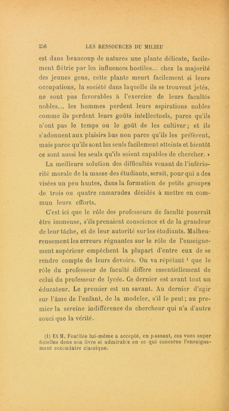 est dans beaucoup de natures une plante délicate, facile- ment flétrie par les influences hostiles... chez la majorité des jeunes gens, cette plante meurt facilement si leurs occupations, la société dans laquelle ils se trouvent jetés, ne sont pas favorables à l’exercice de leurs facultés nobles... les hommes perdent leurs aspirations nobles comme ils perdent leurs goûts intellectuels, parce qu’ils n’ont pas le temps ou le goût de les cultiver; et ils s’adonnent aux plaisirs bas non parce qu’ils les préfèrent, mais parce qu’ils sont les seuls facilement atteints et bientôt ce sont aussi les seuls qu’ils soient capables de chercher. » La meilleure solution des difficultés venant de l’infério- rité morale de la masse des étudiants, serait, pour qui a des visées un peu hautes, dans la formation de petits groupes de trois ou quatre camarades décidés à mettre en com- mun leurs efforts. C’est ici que le rôle des professeurs de faculté pourrait être immense, s’ils prenaient conscience et de la grandeur de leur tâche, et de leur autorité sur les étudiants. Malheu- reusement les erreurs régnantes sur le rôle de l’enseigne- ment supérieur empêchent la plupart d’entre eux de se rendre compte de leurs devoirs. On va répétant 1 que le rôle du professeur de faculté diffère essentiellement de celui du professeur de lycée. Ce dernier est avant tout un éducateur. Le premier est un savant. Au dernier d’agir sur l’âme de l’enfant, de la modeler, s’il le peut; au pre- mier la sereine indifférence du chercheur qui n’a d’autre souci que la vérité. (1) EtM. Fouillée lui-même a accepté, en passant, ces vues super licielles dans son livre si admirable en ce qui concerne l’enseigne- ment secondaire classique.