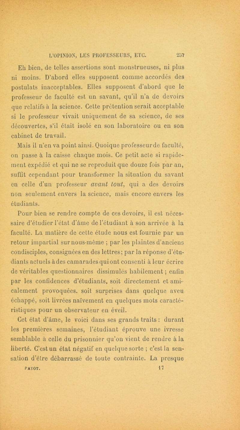 Eh bien, de telles assertions sont monstrueuses, ni plus ni moins. D’abord elles supposent comme accordés des postulats inacceptables. Elles supposent d’abord que le professeur de faculté est un savant, qu’il n’a de devoirs que relatifs à la science. Cette prétention serait acceptable si le professeur vivait uniquement de sa science, de ses découvertes, s’il était isolé en son laboratoire ou en son cabinet de travail. Mais il n’en va point ainsi. Quoique professeurde faculté, on passe à la caisse chaque mois. Ce petit acte si rapide- ment expédié et qui ne se reproduit que douze fois par an, suffit cependant pour transformer la situation du savant en celle d’un professeur avant tout, qui a des devoirs non seulement envers la science, mais encore envers les étudiants. Pour bien se rendre compte de ces devoirs, il est néces- saire d’étudier l’état d’âme de l’étudiant à son arrivée à la faculté. La matière de cette étude nous est fournie par un retour impartial surnous-même ; parles plaintes d’anciens condisciples, consignées en des lettres ; par la réponse d’étu- diants actuels àdes camarades qui ont consenti à leur écrire de véritables questionnaires dissimulés habilement ; enfin par les confidences d’étudiants, soit directement et ami- calement provoquées, soit surprises dans quelque aveu échappé, soit livrées naïvement en quelques mots caracté- ristiques pour un observateur en éveil. Cet état d’âme, le voici dans ses grands traits : durant les premières semaines, l’étudiant éprouve une ivresse semblable à celle du prisonnier qu’on vient de rendre à la liberté. C’est un état négatif en quelque sorte ; c’est la sen- sation d’étre débarrassé de toute contrainte. La presque 17 PAYOT.