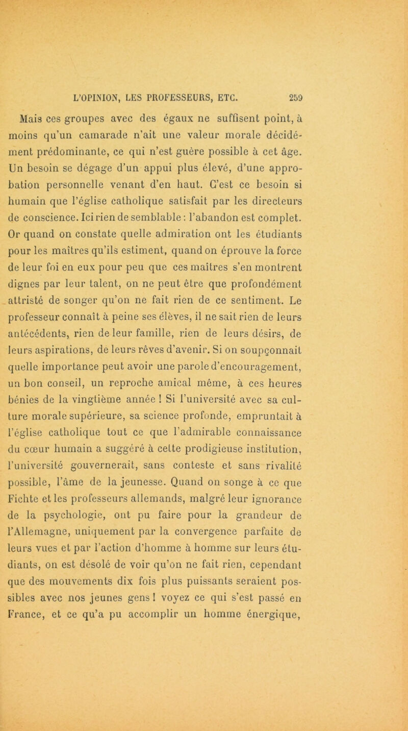 Mais ces groupes avec des égaux ne suffisent point, à moins qu’un camarade n’ait une valeur morale décidé- ment prédominante, ce qui n’est guère possible à cet âge. Un besoin se dégage d’un appui plus élevé, d’une appro- bation personnelle venant d’en haut. C’est ce besoin si humain que l’église catholique satisfait par les directeurs de conscience. Ici rien de semblable : l’abandon est complet. Or quand on constate quelle admiration ont les étudiants pour les maîtres qu’ils estiment, quand on éprouve la force de leur foi en eux pour peu que ces maîtres s’en montrent dignes par leur talent, on ne peut être que profondément attristé de songer qu’on ne fait rien de ce sentiment. Le professeur connaît à peine ses élèves, il ne sait rien de leurs antécédents, rien de leur famille, rien de leurs désirs, de leurs aspirations, de leurs rêves d’avenir. Si on soupçonnait quelle importance peut avoir une parole d’encouragement, un bon conseil, un reproche amical même, à ces heures bénies de la vingtième année ! Si l’université avec sa cul- ture morale supérieure, sa science profonde, empruntait à l’église catholique tout ce que l’admirable connaissance du cœur humain a suggéré à cette prodigieuse institution, l’université gouvernerait, sans conteste et sans rivalité possible, l’âme de la jeunesse. Quand on songe à ce que Fichte et les professeurs allemands, malgré leur ignorance de la psychologie, ont pu faire pour la grandeur de l’Allemagne, uniquement par la convergence parfaite de leurs vues et par l’action d’homme à homme sur leurs étu- diants, on est désolé de voir qu’on ne fait rien, cependant que des mouvements dix fois plus puissants seraient pos- sibles avec nos jeunes gens ! voyez ce qui s’est passé en France, et ce qu’a pu accomplir un homme énergique,