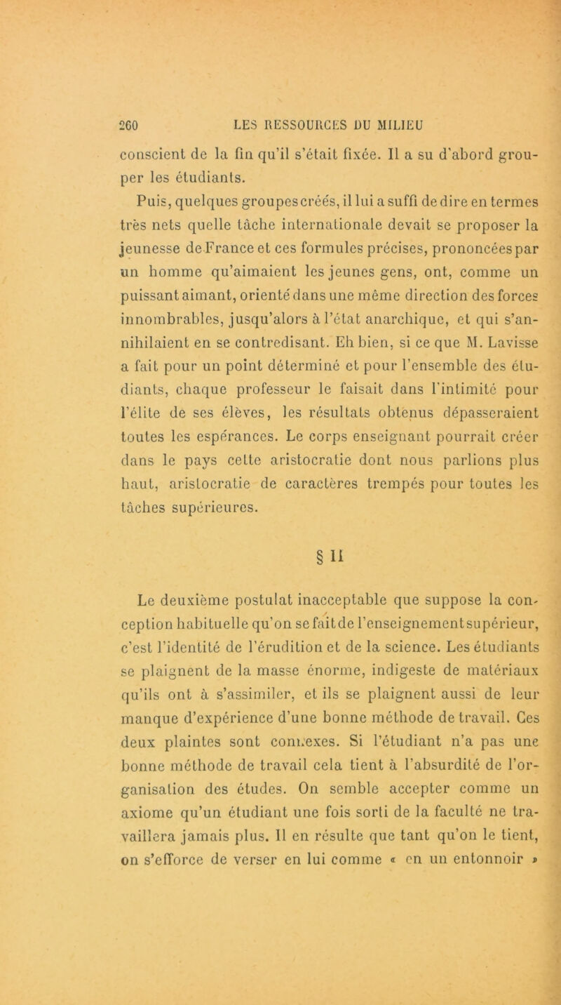 conscient de la fin qu’il s’était fixée. Il a su d’abord grou- per les étudiants. Puis, quelques groupes créés, il lui a suffi de dire en termes très nets quelle tâche internationale devait se proposer la jeunesse de France et ces formules précises, prononcées par un homme qu’aimaient les jeunes gens, ont, comme un puissant aimant, orienté dans une même direction des forces innombrables, jusqu’alors à l’état anarchique, et qui s’an- nihilaient en se contredisant. Eh bien, si ce que M. Lavisse a fait pour un point déterminé et pour l’ensemble des étu- diants, chaque professeur le faisait dans l'intimité pour l’élite de ses élèves, les résultats obtenus dépasseraient toutes les espérances. Le corps enseignant pourrait créer dans le pays cette aristocratie dont nous parlions plus haut, aristocratie de caractères trempés pour toutes les tâches supérieures. § H Le deuxième postulat inacceptable que suppose la con- ception habituelle qu’on sefaitde l’enseignementsupérieur, c’est l’identité de l’érudition et de la science. Les étudiants se plaignent de la masse énorme, indigeste de matériaux qu’ils ont à s’assimiler, et ils se plaignent aussi de leur manque d’expérience d’une bonne méthode de travail. Ces deux plaintes sont connexes. Si l’étudiant n’a pas une bonne méthode de travail cela tient à l’absurdité de l’or- ganisation des études. On semble accepter comme un axiome qu’un étudiant une fois sorti de la faculté ne tra- vaillera jamais plus. 11 en résulte que tant qu’on le tient, on s’efforce de verser en lui comme « en un entonnoir »