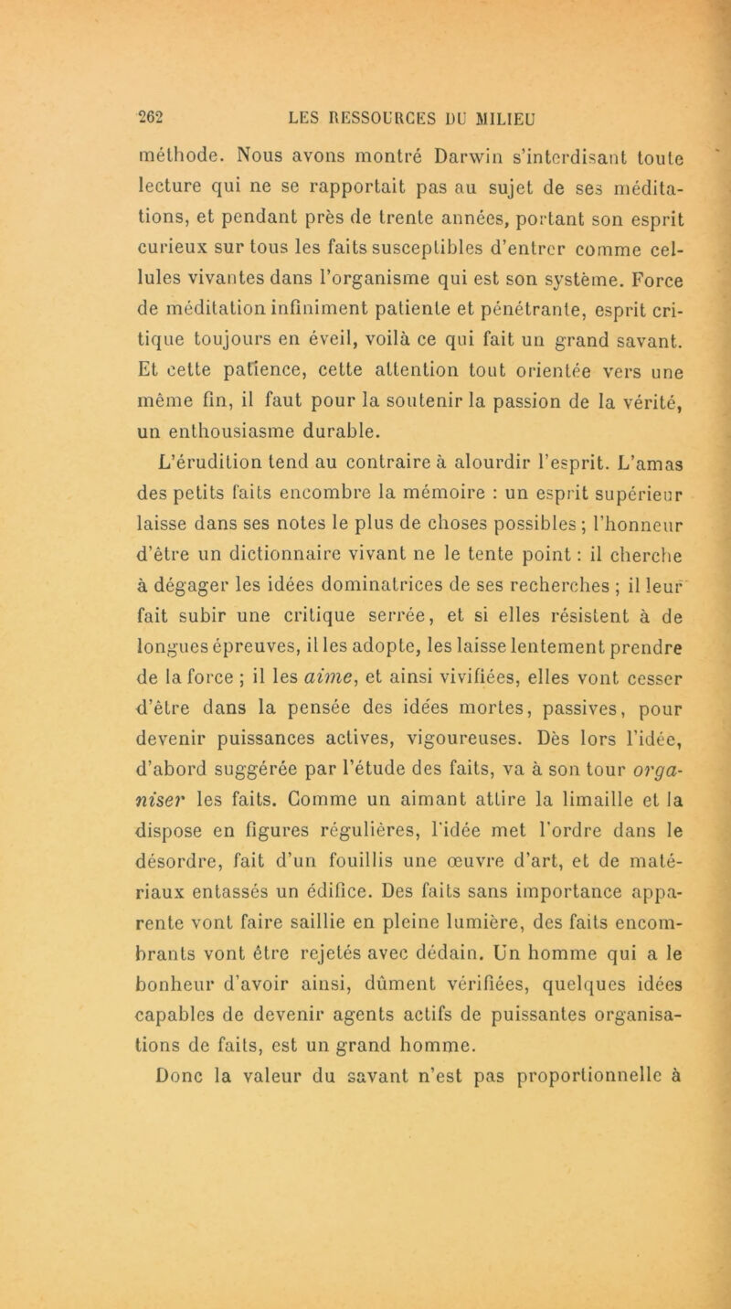 méthode. Nous avons montré Darwin s’interdisant toute lecture qui ne se rapportait pas au sujet de ses médita- tions, et pendant près de trente années, portant son esprit curieux sur tous les faits susceptibles d’entrer comme cel- lules vivantes dans l’organisme qui est son système. Force de méditation infiniment patiente et pénétrante, esprit cri- tique toujours en éveil, voilà ce qui fait un grand savant. Et cette patience, cette attention tout orientée vers une même fin, il faut pour la soutenir la passion de la vérité, un enthousiasme durable. L’érudition tend au contraire à alourdir l’esprit. L’amas des petits faits encombre la mémoire : un esprit supérieur laisse dans ses notes le plus de choses possibles ; l’honneur d’être un dictionnaire vivant ne le tente point : il cherche à dégager les idées dominatrices de ses recherches ; il leur fait subir une critique serrée, et si elles résistent à de longues épreuves, il les adopte, les laisse lentement prendre de la force ; il les aime, et ainsi vivifiées, elles vont cesser d’être dans la pensée des idées mortes, passives, pour devenir puissances actives, vigoureuses. Dès lors l’idée, d’abord suggérée par l’étude des faits, va à son tour orga- niser les faits. Gomme un aimant attire la limaille et la dispose en figures régulières, l'idée met l’ordre dans le désordre, fait d’un fouillis une œuvre d’art, et de maté- riaux entassés un édifice. Des faits sans importance appa- rente vont faire saillie en pleine lumière, des faits encom- brants vont être rejetés avec dédain. Un homme qui a le bonheur d’avoir ainsi, dûment vérifiées, quelques idées capables de devenir agents actifs de puissantes organisa- tions de faits, est un grand homme. Donc la valeur du savant n’est pas proportionnelle à