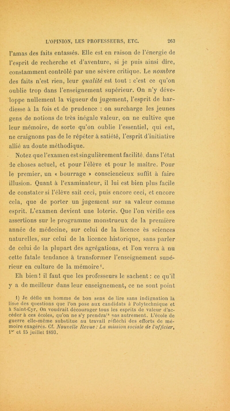 l’amas des faits entassés. Elle est en raison de l’énergie de l’esprit de recherche et d’aventure, si je puis ainsi dire, constamment contrôlé par une sévère critique. Le nombre des faits n’est rien, leur qualité est tout : c’est ce qu’on oublie trop dans l’enseignement supérieur. On n’y déve- loppe nullement la vigueur du jugement, l’esprit de har- diesse à la fois et de prudence : on surcharge les jeunes gens de notions de très inégale valeur, on ne cultive que leur mémoire, de sorte qu’on oublie l’essentiel, qui est, ne craignons pas de le répéter à satiété, l’esprit d’initiative allié au doute méthodique. Notez que l’examen est singulièrement facilité, dans l’état de choses actuel, et pour l’élève et pour le maître. Pour le premier, un « bourrage » consciencieux suffit à faire illusion. Quant à l’examinateur, il lui est bien plus facile de constater si l’élève sait ceci, puis encore ceci, et encore cela, que de porter un jugement sur sa valeur comme esprit. L’examen devient une loterie. Que l’on vérifie ces assertions sur le programme monstrueux de la première année de médecine, sur celui de la licence ès sciences naturelles, sur celui de la licence historique, sans parler de celui de la plupart des agrégations, et l’on verra à nu cette fatale tendance à transformer l’enseignement supé- rieur en culture de la mémoire1. Eh bien ! il faut que les professeurs le sachent : ce qu’il y a de meilleur dans leur enseignement, ce ne sont point 1) Je défie un homme de bon sens de lire sans indignation la liste des questions que l’on pose aux candidats à Polytechnique et à Saint-Cyr. On voudrait décourager tous les esprits de valeur d’ac- céder à ces écoles, qu’on ne s’y prendra'* nas autrement. L’école de guerre elle-mcme substitue au travail réfléchi des efl'orts de mé- moire exagérés. Cf. Nouvelle Revue : La mission sociale de l'officier, 1 et 15 juillet 1893.