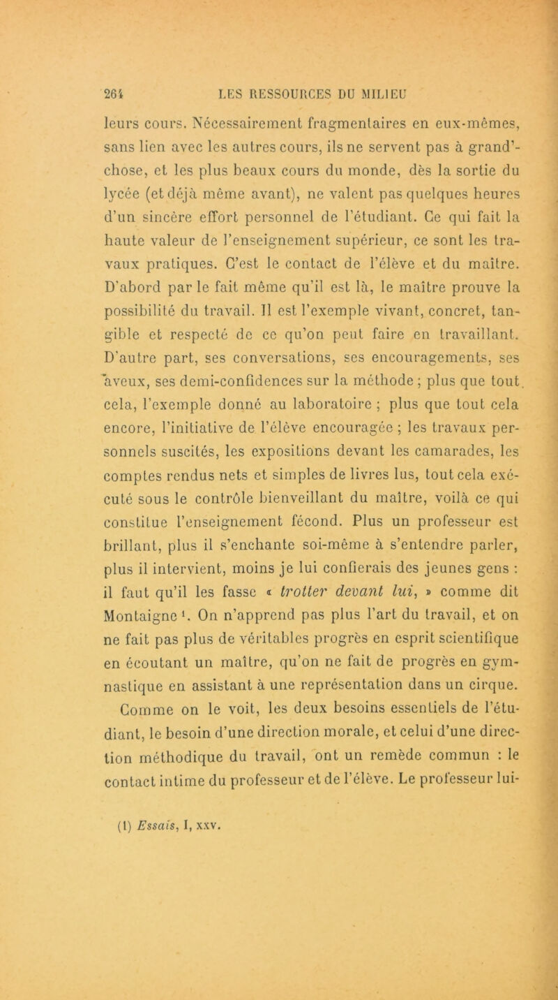 leurs cours. Nécessairement fragmentaires en eux-mêmes, sans lien avec les autres cours, ils ne servent pas à grand’- chose, et les plus beaux cours du monde, dès la sortie du lycée (et déjà même avant), ne valent pas quelques heures d’un sincère effort personnel de l’étudiant. Ce qui fait la haute valeur de l’enseignement supérieur, ce sont les tra- vaux pratiques. C’est le contact de l’élève et du maître. D'abord par le fait même qu’il est là, le maître prouve la possibilité du travail. 11 est l’exemple vivant, concret, tan- gible et respecté de ce qu’on peut faire en travaillant. D'autre part, ses conversations, ses encouragements, ses aveux, ses demi-confidences sur la méthode ; plus que tout, cela, l’exemple donné au laboratoire ; plus que tout cela encore, l’initiative de l’élève encouragée ; les travaux per- sonnels suscités, les expositions devant les camarades, les comptes rendus nets et simples de livres lus, tout cela exé- cuté sous le contrôle bienveillant du maître, voilà ce qui constitue l’enseignement fécond. Plus un professeur est brillant, plus il s’enchante soi-même à s’entendre parler, plus il intervient, moins je lui confierais des jeunes gens : il faut qu’il les fasse « trotter devant lui, » comme dit Montaigne *. On n’apprend pas plus l’art du travail, et on ne fait pas plus de véritables progrès en esprit scientifique en écoutant un maître, qu’on ne fait de progrès en gym- nastique en assistant à une représentation dans un cirque. Comme on le voit, les deux besoins essentiels de l’étu- diant, le besoin d’une direction morale, et celui d’une direc- tion méthodique du travail, ont un remède commun : le contact intime du professeur et de l’élève. Le professeur lui- (l) Essais, I, xxv.